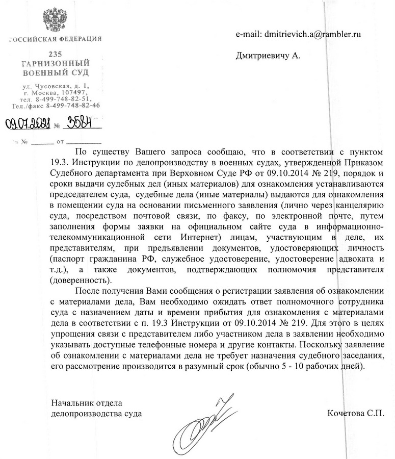 РОССИЙСКАЯ ФЕДЕРАЦИЯ 235 ГАРНИЗОННЫЙ ВОЕННЫЙ СУД ул. Чусовская, д. 1, г. Москва, 107497, тел. 8-499-748-82-51, Тел./факс 8-499-748-82-46 09.07.2021 E 3584 По существу Вашего запроса сообщаю, что в соответствии с пунктом 19.3. Инструкции по делопроизводству в военных судах, утвержденной Приказом Судебного департамента при Верховном Суде РФ от 09.10.2014 № 219, порядок и сроки выдачи судебных дел (иных материалов) для ознакомления устанавливаются председателем суда, судебные дела (иные материалы) выдаются для ознакомления в помещении суда на основании письменного заявления (лично через канцелярию суда, посредством почтовой связи, по факсу, по электронной почте, путем заполнения формы заявки на официальном сайте суда в информационно- телекоммуникационной сети Интернет) лицам, участвующим B деле, их представителям, при предъявлении документов, удостоверяющих личность (паспорт гражданина РФ, служебное удостоверение, удостоверение адвоката и т.д.), a также документов, подтверждающих полномочия представителя (доверенность). После получения Вами сообщения о регистрации заявления об ознакомлении с материалами дела, Вам необходимо ожидать ответ полномочного сотрудника суда с назначением даты и времени прибытия для ознакомления с материалами дела в соответствии с п. 19.3 Инструкции от 09.10.2014 № 219. Для этого в целях упрощения связи с представителем либо участником дела в заявлении необходимо указывать доступные телефонные номера и другие контакты. Поскольку заявление об ознакомлении с материалами дела не требует назначения судебного заседания, его рассмотрение производится в разумный срок (обычно 5 - 10 рабочих дней). Начальник отдела делопроизводства суда Щербакова Татьяна Вячеславовна, +7(499) 748-82-46 Кочетова С.П