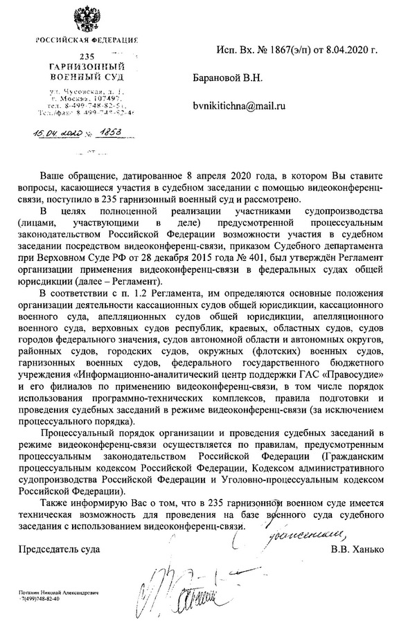 235 ГАРНИЗОННЫЙ ВОЕННЫЙ СУД ул. Чусовская, д. 1, Москва, 197497. тел: 7 499 748-82-46 15.04.2020 № 1853 Ваше обращение, датированное 8 апреля 2020 года, в котором Вы ставите вопросы, касающиеся участия в судебном заседании с помощью видеоконференц- связи, поступило в 235 гарнизонный военный суд и рассмотрено. В целях полноценной реализации участниками судопроизводства (лицами, участвующими в деле) предусмотренной процессуальным законодательством Российской Федерации возможности участия в судебном заседании посредством видео-конференц-связи, приказом Судебного департамента при Верховном Суде РФ от 28 декабря 2015 года № 401, был утверждён Регламент организации применения видео-конференц-связи в федеральных судах общей юрисдикции (далее - Регламент). В соответствии с п. 1.2 Регламента, им определяются основные положения организации деятельности кассационных судов общей юрисдикции, кассационного военного суда, апелляционных судов общей юрисдикции, апелляционного военного суда, верховных судов республик, краевых, областных судов, судов городов федерального значения, судов автономной области и автономных округов, районных судов, городских судов, окружных (флотских) военных судов, гарнизонных военных судов, федерального государственного бюджетного учреждения «Информационно-аналитический центр поддержки ГАС «Правосудие» и его филиалов по применению видеоконференц-связи, в том числе порядок использования программно-технических комплексов, правила подготовки и проведения судебных заседаний в режиме видеоконференц-связи (за исключением процессуального порядка). Процессуальный порядок организации и проведения судебных заседаний в режиме видеоконференц-связи осуществляется по правилам, предусмотренным процессуальным  законодательством Российской Федерации (Гражданским процессуальным кодексом Российской Федерации, Кодексом административного судопроизводства Российской Федерации и Уголовно-процессуальным кодексом Российской Федерации). Также информирую Вас о том, что в 235 гарнизонном военном суде имеется техническая возможность для проведения на базе вренного суда судебного заседания с использованием видеоконференц- связи. Председатель суда В.В. Ханько