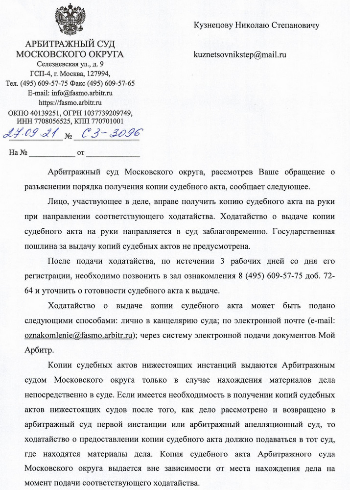 АРБИТРАЖНЫЙ СУД МОСКОВСКОГО ОКРУГА Селезневская ул., д. 9 ГСП-4, г. Москва, 127994, Тел. (495) 609-57-75 Факс (495) 609-57-65 E-mail: info@fasmo.arbitr.ru https:// fasmo.arbitr.ru ОКПО 40139251, ОГРН 1037739209749, ИНН 7708056525, КПП 770701001 24.09.21 № C3-3096 Арбитражный суд Московского округа, рассмотрев Ваше обращение о разъяснении порядка получения копии судебного акта, сообщает следующее. Лицо, участвующее в деле, вправе получить копию судебного акта на руки при направлении соответствующего ходатайства. Ходатайство о выдаче копии судебного акта на руки направляется в суд заблаговременно. Государственная пошлина за выдачу копий судебных актов не предусмотрена. После подачи ходатайства, по истечении 3 рабочих дней со дня его регистрации, необходимо позвонить в зал ознакомления 8 (495) 609-57-75 доб. 72- 64 и уточнить о готовности судебного акта к выдаче. Ходатайство о выдаче копии судебного акта может быть подано следующими способами: лично в канцелярию суда; по электронной почте (e-mail: oznakomlenie@fasmo.arbitr.ru); через систему электронной подачи документов Мой Арбитр. Копии судебных актов нижестоящих инстанций выдаются Арбитражным судом Московского округа только в случае нахождения материалов дела непосредственно в суде. Если имеется необходимость в получении копий судебных актов нижестоящих судов после того, как дело рассмотрено и возвращено в арбитражный суд первой инстанции или арбитражный апелляционный суд, то ходатайство о предоставлении копии судебного акта должно подаваться в тот суд, где находятся материалы дела. Копия судебного акта Арбитражного суда Московского округа выдается вне зависимости от места нахождения дела на момент подачи соответствующего ходатайства.