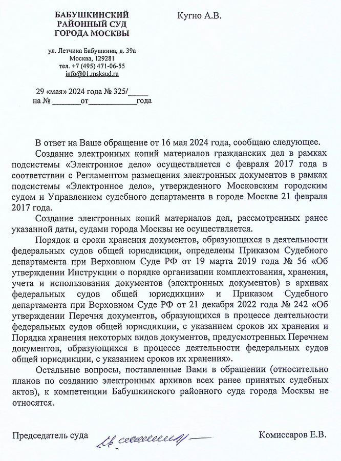 БАБУШКИНСКИЙ РАЙОННЫЙ СУД ГОРОДА МОСКВЫ ул. Летчика Бабушкина, д. 39а Москва, 129281 тел. +7 (495) 471-06-55 info@01.msksud. ru 29 «мая» 2024 года № 325 В ответ на Ваше обращение от 16 мая 2024 года, сообщаю следующее. Создание электронных копий материалов гражданских дел в рамках подсистемы «Электронное дело» осуществляется с февраля 2017 года в соответствии с Регламентом размещения электронных документов в рамках подсистемы «Электронное дело», утвержденного Московским городским судом и Управлением судебного департамента в городе Москве 21 февраля 2017 года. Создание электронных копий материалов дел, рассмотренных ранее указанной даты, судами города Москвы не осуществляется. Порядок и сроки хранения документов, образующихся в деятельности федеральных судов общей юрисдикции, определены Приказом Судебного департамента при Верховном Суде РФ от 19 марта 2019 года № 56 «Об утверждении Инструкции о порядке организации комплектования, хранения, учета и использования документов (электронных документов) в архивах федеральных судов общей юрисдикции» и Приказом Судебного департамента при Верховном Суде РФ от 21 декабря 2022 года № 242 «Об утверждении Перечня документов, образующихся в процессе деятельности федеральных судов общей юрисдикции, с указанием сроков их хранения и Порядка хранения некоторых видов документов, предусмотренных Перечнем документов, образующихся в процессе деятельности федеральных судов общей юрисдикции, с указанием сроков их хранения». Остальные вопросы, поставленные Вами в обращении (относительно планов по созданию электронных архивов всех ранее принятых судебных актов), к компетенции Бабушкинского районного суда города Москвы не относятся. Председатель суда Комиссаров Е.В.