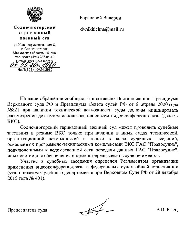 Солнечногорский гарнизонный военный суд Ул. Красноармейская, дом 8 г. Солнечногорск Московская область, 141506 тел/факс (496) 267-84-12 e-mail: sgvs.mo@sudrf.ru 07.05.20 н# 1080 На наше обращение сообщаю,что согласно Постановлению Президиума Верховного суда РФ и Президиума Совета судей РФ от 8 апреля 2020 года №821 при наличии технической возможности суды должны инициировать рассмотрение дел путем использования систем видеоконференц-связи (далее - ВКС). Солнечногорский гарнизонный воснный суд может проводить судебные заседания в режиме ВКС только при наличии в иных судах технической, орrанизационной возможностей и только в залах судебных заседаний, оснащенных программно-техническими комплексами ВКС ГАС "Правосудие", подключенной к веомственнои сети передачи данных ГАС "Правосудие", иных систем для обеспечения видеоконференц-связи в суде не имеется. Участие в судебных заседания определен Регламентом организации применения Видео-конференц-снязи в федеральных судах общей юрисдикции (утв. приказом Судебного департамента при Верховном Суде РФ от 28 декабря 2015 года №401). Председатель суда В.В.Клец