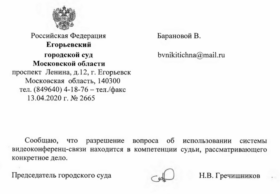 Российская Федерация Егорьевскийгородской суд Московской области проспект Ленина, д. 12, г. Егорьевск Московская область, 140300 тел. (849640) 4-18-76 -  тел./факс 13.04.2020 г. № 2665 Сообщаю, что разрешение вопроса об использовании системы видеоконференц-связи находится в компетенции судьи, рассматривающего конкретное дело. Председатель городского суда Н.В. Гречишников