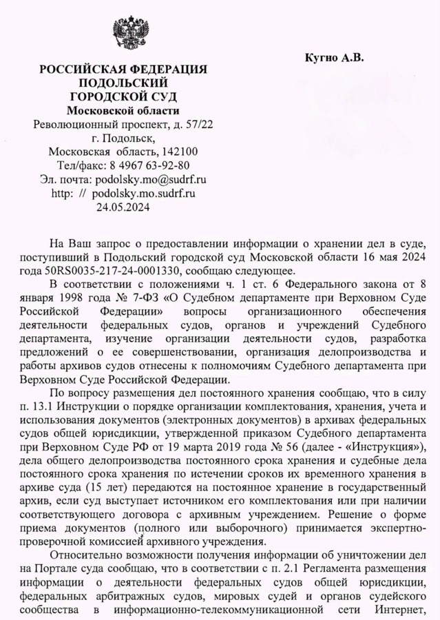 РОССИЙСКАЯ ФЕДЕРАЦИЯ ПОДОЛЬСКИЙ ГОРОДСКОЙ СУД Московской области Революционный проспект, д. 57/22 г. Подольск, Московская область, 142100 Тел/факс: 8 4967 63-92-80 Эл. почта: podolsky.mo@sudrf. ru http:podolsky.mo.sudrf. ru 24.05.2024 Кугно А.В. aleksey@kobzew. ru На Ваш запрос о предоставлении информации о хранении дел в суде, поступивший в Подольский городской суд Московской области 16 мая 2024 года 50RS0035-217-24-0001330, сообщаю следующее. В соответствии с положениями ч. 1 ст. 6 Федерального закона от 8 января 1998 года № 7-ФЗ «О Судебном департаменте при Верховном Суде Российской Федерации» вопросы организации деятельности судов, разработка предложений о ее совершенствовании, организация делопроизводства и работы архивов судов отнесены к полномочиям Судебного департамента при Верховном Суде Российской Федерации. По вопросу размещения дел постоянного хранения сообщаю, что в силу п. 13.1 Инструкции о порядке организации комплектования, хранения, учета и использования документов (электронных документов) в архивах федеральных судов общей юрисдикции, утвержденной приказом Судебного департамента при Верховном Суде РФ от 19 марта 2019 года № 56 (далее - «Инструкция»), дела общего делопроизводства постоянного срока хранения и судебные дела постоянного срока хранения по истечении сроков их временного хранения в архиве суда (15 лет) передаются на постоянное хранение в государственный архив, если суд выступает источником его комплектования или при наличии соответствующего договора с архивным учреждением. Решение о форме приема документов (полного или выборочного) принимается экспертно- проверочной комиссией архивного учреждения. Относительно возможности получения информации об уничтожении дел на Портале суда сообщаю, что в соответствии с п. 2.1 Регламента размещения информации о деятельности федеральных судов общей юрисдикции, федеральных арбитражных судов, мировых судей и органов судейского сообщества в информационно-телекоммуникационной сети Интернет, обеспечения деятельности федеральных судов, органов и учреждений Судебного департамента, изучение организации делопроизводства и