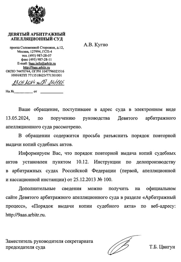 ДЕВЯТЫЙ АРБИТРАЖНЫЙ АПЕЛЛЯЦИОННЫЙ СУД проезд Соломенной Сторожки, д.12, Москва, 127994, ГСП-4 тел. (495) 987-28-07 факс (495) 987-28-11 E-mail: 9aas.info@arbitr. ru http: // 9aas.arbitr. ru ОКПО 74470744, ОГРН 1047796023516 ИНН/КПП 7713518623/771301001 13.05.2024 № 24/968 Ваше обращение, поступившее в адрес суда в электронном виде 13.05.2024, по поручению руководства Девятого арбитражного апелляционного суда рассмотрено. В обращении содержится просьба разъяснить порядок повторной выдачи копий судебных актов. Информируем Вас, что порядок повторной выдача копий судебных актов установлен пунктом 10.12. Инструкции по делопроизводству в арбитражных судах Российской Федерации (первой, апелляционной и кассационной инстанции) от 25.12.2013 № 100. Дополнительные сведения можно получить на официальном сайте Девятого арбитражного апелляционного суда в разделе «Арбитражный процесс», «Порядок выдачи копии судебного акта» по веб-адресу: http: // 9aas.arbitr. ru. Заместитель руководителя секретариата председателя суда Т.Б. Цвигун