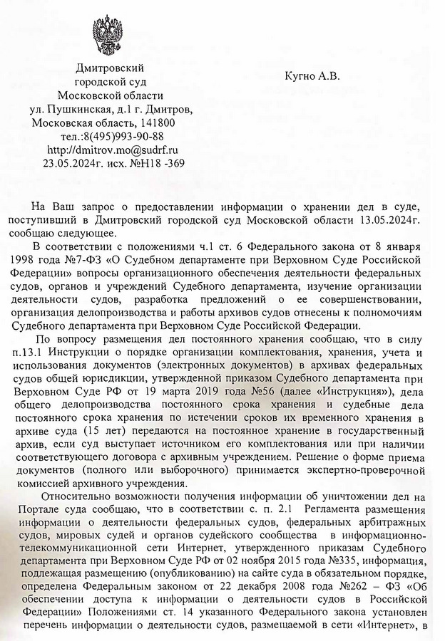 Дмитровский городской суд Московской области ул. Пушкинская, д.1 г. Дмитров, Московская область, 141800 тел.:8(495)993-90-88 http: // dmitrov.mo@sudrf. ru 23.05.2024г. исх. №H18 -369 Кугно А.В. alesey@kobzew. ru На Ваш запрос о предоставлении информации о хранении дел в суде, поступивший в Дмитровский городской суд Московской области 13.05.2024г. сообщаю следующее. В соответствии с положениями ч.1 ст. 6 Федерального закона от 8 января 1998 года №7-ФЗ «О Судебном департаменте при Верховном Суде Российской Федерации» вопросы организационного обеспечения деятельности федеральных судов, органов и учреждений Судебного департамента, изучение организации деятельности судов, разработка предложений о ее совершенствовании, организация делопроизводства и работы архивов судов отнесены к полномочиям Судебного департамента при Верховном Суде Российской Федерации. По вопросу размещения дел постоянного хранения сообщаю, что в силу п.13.1 Инструкции о порядке организации комплектования, хранения, учета и использования документов (электронных документов) в архивах федеральных судов общей юрисдикции, утвержденной приказом Судебного департамента при Верховном Суде РФ от 19 марта 2019 года №56 (далее «Инструкция»), дела общего делопроизводства постоянного срока хранения и судебные дела постоянного срока хранения по истечении сроков их временного хранения в архиве суда (15 лет) передаются на постоянное хранение в государственный архив, если суд выступает источником его комплектования или при наличии соответствующего договора с архивным учреждением. Решение о форме приема документов (полного или выборочного) принимается экспертно-проверочной комиссией архивного учреждения. Относительно возможности получения информации об уничтожении дел на Портале суда сообщаю, что в соответствии с. п. 2.1 Регламента размещения информации о деятельности федеральных судов, федеральных арбитражных судов, мировых судей и органов судейского сообщества в информационно- телекоммуникационной сети Интернет, утвержденного приказам Судебного департамента при Верховном Суде РФ от 02 ноября 2015 года №335, информация, подлежащая размещению (опубликованию) на сайте суда в обязательном порядке, определена Федеральным законом от 22 декабря 2008 года №262 – ФЗ «Об обеспечении доступа к информации о деятельности судов в Российской Федерации» Положениями ст. 14 указанного Федерального закона установлен перечень информации о деятельности судов, размещаемой в сети «Интернет», в