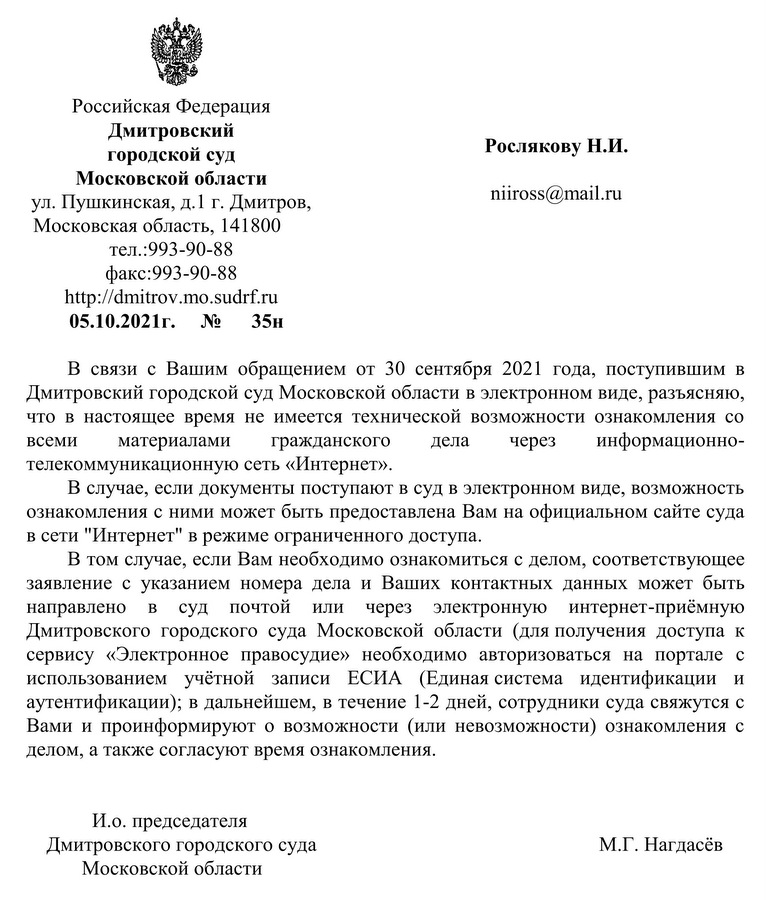 Российская Федерация  Дмитровский  городской суд Московской области  ул. Пушкинская, д.1 г. Дмитров, Московская область, 141800 тел.:993-90-88 факс:993-90-88 http: // dmitrov.mo.sudrf.ru 05.10.2021г.  № 35н В связи с Вашим обращением от 30 сентября 2021 года, поступившим в Дмитровский городской суд Московской области в электронном виде, разъясняю, что в настоящее время не имеется технической возможности ознакомления со всеми материалами гражданского дела через информационно- телекоммуникационную сеть «Интернет».  В случае, если документы поступают в суд в электронном виде, возможность ознакомления с ними может быть предоставлена Вам на официальном сайте суда в сети "Интернет" в режиме ограниченного доступа. В том случае, если Вам необходимо ознакомиться с делом, соответствующее заявление с указанием номера дела и Ваших контактных данных может быть направлено в суд почтой или через электронную интернет-приёмную Дмитровского городского суда Московской области (для получения доступа к сервису «Электронное правосудие» необходимо авторизоваться на портале с использованием учётной записи ЕСИА (Единая система идентификации и аутентификации); в дальнейшем, в течение 1-2 дней, сотрудники суда свяжутся с Вами и проинформируют о возможности (или невозможности) ознакомления с делом, а также согласуют время ознакомления. И.о. председателя Дмитровского городского суда  Московской области  М.Г. Нагдасёв