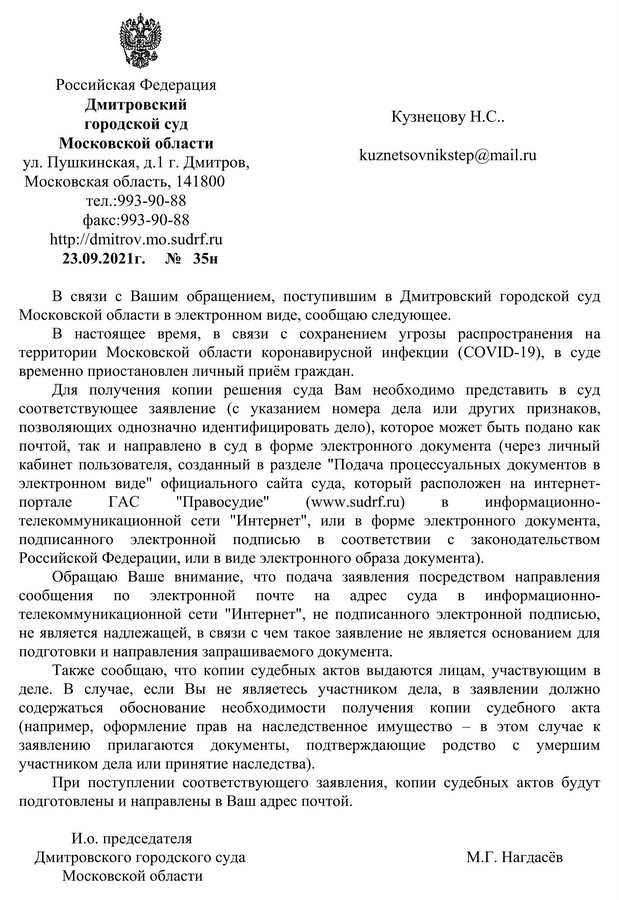 Российская Федерация  Дмитровский  городской суд Московской области ул. Пушкинская, д.1 г. Дмитров, Московская область, 141800    тел.:993-90-88 факс:993-90-88 http:// dmitrov. mo.sudrf.ru 23.09.2021г.№35н В связи с Вашим обращением, поступившим в Дмитровский городской суд Московской области в электронном виде, сообщаю следующее. В настоящее время, в связи с сохранением угрозы распространения на территории Московской области коронавирусной инфекции (COVID-19), в суде временно приостановлен личный приём граждан. Для получения копии решения суда Вам необходимо представить в суд соответствующее заявление (с указанием номера дела или других признаков, позволяющих однозначно идентифицировать дело), которое может быть подано как почтой, так и направлено в суд в форме электронного документа (через личный кабинет пользователя, созданный в разделе "Подача процессуальных документов в электронном виде" официального сайта суда, который расположен на интернет- портале ГАС "Правосудие" (www. sudrf.ru) в информационно- телекоммуникационной сети "Интернет", или в форме электронного документа, подписанного электронной подписью в соответствии с законодательством Российской Федерации, или в виде электронного образа документа). Обращаю Ваше внимание, что подача заявления посредством направления сообщения по электронной почте на адрес суда в информационно- телекоммуникационной сети "Интернет", не подписанного электронной подписью, не является надлежащей, в связи с чем такое заявление не является основанием для подготовки и направления запрашиваемого документа. Также сообщаю, что копии судебных актов выдаются лицам, участвующим в деле. В случае, если Вы не являетесь участником дела, в заявлении должно содержаться обоснование необходимости получения копии судебного акта (например, оформление прав на наследственное имущество – в этом случае к заявлению прилагаются документы, подтверждающие родство с умершим участником дела или принятие наследства). При поступлении соответствующего заявления, копии судебных актов будут подготовлены и направлены в Ваш адрес почтой. И.о. председателя Дмитровского городского суда    М.Г. Нагдасёв Московской области