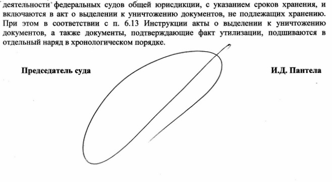 деятельности федеральных судов общей юрисдикции, с указанием сроков хранения, ежегодно отбираются к уничтожению перечнем документов, образующихся в процессе деятельности федеральных судов общей юрисдикции, с указанием сроков хранения, и включаются в акт о выделении к уничтожению документов, не подлежащих хранению. При этом в соответствии с п. 6.13 Инструкции акты о выделении к уничтожению документов, а также документы, подтверждающие факт утилизации, подшиваются в отдельный наряд в хронологическом порядке. Председатель суда И.Д. Пантела Исполнитель: Помощник председателя суда Слонова В.В. т.8(496)793-28-29