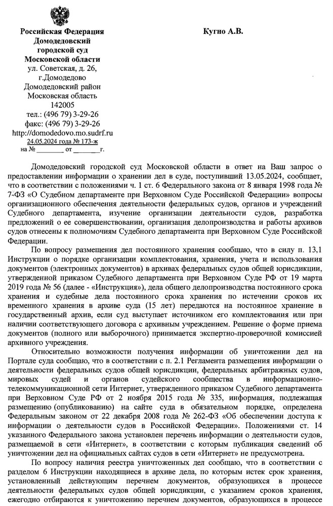 Российская Федерация Домодедовский городской суд Московской области ул. Советская, д. 26, г.Домодедово Домодедовский район Московская область 142005 тел.: (496 79) 3-29-26 факс: (496 79) 3-29-26   http: // domodedovo.mo.sudrf. ru 24.05.2024 года № 17.Кугно А.В. aleksey@kobzew.ru Домодедовский городской суд Московской области в ответ на Ваш запрос о предоставлении информации о хранении дел в суде, поступивший 13.05.2024, сообщает, что в соответствии с положениями ч. 1 ст. 6 Федерального закона от 8 января 1998 года № 7-ФЗ «О Судебном департаменте при Верховном Суде Российской Федерации» вопросы организационного обеспечения деятельности федеральных судов, органов и учреждений Судебного департамента, изучение организации деятельности судов, разработка предложений о ее совершенствовании, организация делопроизводства и работы архивов судов отнесены к полномочиям Судебного департамента при Верховном Суде Российской Федерации. По вопросу размещения дел постоянного хранения сообщаю, что в силу п. 13,1 Инструкции о порядке организации комплектования, хранения, учета и использования документов (электронных документов) в архивах федеральных судов общей юрисдикции, утвержденной приказом Судебного департамента при Верховном Суде РФ от 19 марта 2019 года № 56 (далее - «Инструкция»), дела общего делопроизводства постоянного срока хранения и судебные дела постоянного срока хранения по истечении сроков их временного хранения в архиве суда (15 лет) передаются на постоянное хранение в государственный архив, если суд выступает источником его комплектования или при наличии соответствующего договора с архивным учреждением. Решение о форме приема документов (полного или выборочного) принимается экспертно-проверочной комиссией архивного учреждения. Относительно возможности получения информации об уничтожении дел на Портале суда сообщаю, что в соответствии с п. 2.1 Регламента размещения информации о деятельности федеральных судов общей юрисдикции, федеральных арбитражных судов, мировых судей и органов судейского сообщества в информационно- телекоммуникационной сети Интернет, утвержденного приказом Судебного департамента при Верховном Суде РФ от 2 ноября 2015 года № 335, информация, подлежащая размещению (опубликованию) на сайте суда в обязательном порядке, определена Федеральным законом от 22 декабря 2008 года № 262-ФЗ «Об обеспечении доступа к информации о деятельности судов в Российской Федерации». Положениями ст. 14 указанного Федерального закона установлен перечень информации о деятельности судов, размещаемой в сети «Интернет», в соответствии с которым публикация сведений об уничтожении дел на официальных сайтах судов в сети «Интернет» не предусмотрена. По вопросу наличия реестра уничтоженных дел сообщаю, что в соответствии с разделом 6 Инструкции находящиеся в архиве дела, по которым истек срок хранения, установленный действующим перечнем документов, образующихся в процессе