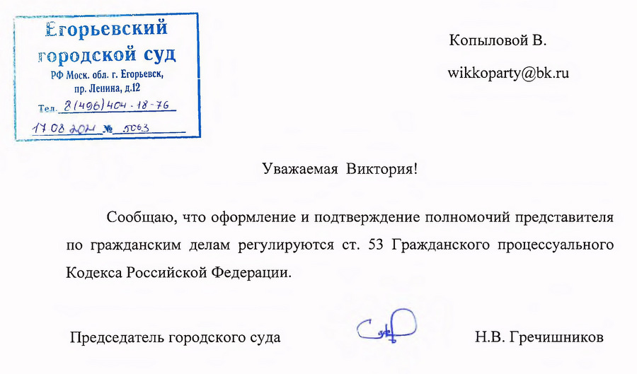 Егорьевский городской суд РФ Моск. обл. г. Егорьевск, пр. Ленина, д.12 Сообщаю, что оформление и подтверждение полномочий представителя по гражданским делам регулируются ст. 53 Гражданского процессуального Кодекса Российской Федерации. Председатель городского суда — Н.В. Гречишников