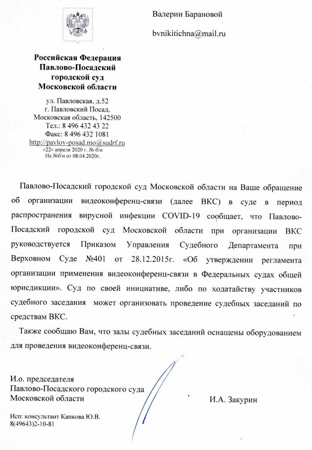 Российская Федерация Павлово-Посадский городской суд Московской области ул. Павловская, д.52 г. Павловский Посад, Московская область, 142500 Тел.: 8 496 432 43 22 Факс: 8 496 432 1081 «22» апреля 2020 г. № б/н На №6б/н от 08.04.2020г. Павлово-Посадский городской суд Московской области на Ваше обращение об организации видеоконференц-связи (далее ВКС) в суде в период распространения вирусной инфекции COVID-19 сообщает, что Павлово- Посадский городской суд Московской области при организации ВКС руководствуется Приказом Управления Судебного Департамента при Верховном Суде №401 от 28.12.2015г. «Об утверждении регламента организации применения видеоконференц-связи в Федеральных судах общей юрисдикции». Суд по своей инициативе, либо по ходатайству участников судебного заседания может организовать проведение судебных заседаний по средствам ВКС. Также сообщаю Вам, что залы судебных заседаний оснащены оборудованием для проведения видеоконференц-связи. И.о. председателя Павлово-Посадского городского суда Московской области И.А. Закурин