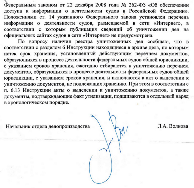 Федеральным законом от 22 декабря 2008 года № 262-ФЗ «Об обеспечении доступа к информации о деятельности судов в Российской Федерации». Положениями ст. 14 указанного Федерального закона установлен перечень информации о деятельности судов, размещаемой в сети «Интернет», в соответствии с которым публикация сведений об уничтожении дел на официальных сайтах судов в сети «Интернет» не предусмотрена. По вопросу наличия реестра уничтоженных дел сообщаю, что в соответствии с разделом 6 Инструкции находящиеся в архиве дела, по которым истек срок хранения, установленный действующим перечнем документов, образующихся в процессе деятельности федеральных судов общей юрисдикции, с указанием сроков хранения, ежегодно отбираются к уничтожению перечнем документов, образующихся в процессе деятельности федеральных судов общей юрисдикции, с указанием сроков хранения, и включаются в акт о выделении к уничтожению документов, не подлежащих хранению. При этом в соответствии с п. 6.13 Инструкции акты о выделении к уничтожению документов, а также документы, подтверждающие факт утилизации, подшиваются в отдельный наряд в хронологическом порядке. Начальник отдела делопроизводства Л.А. Волкова