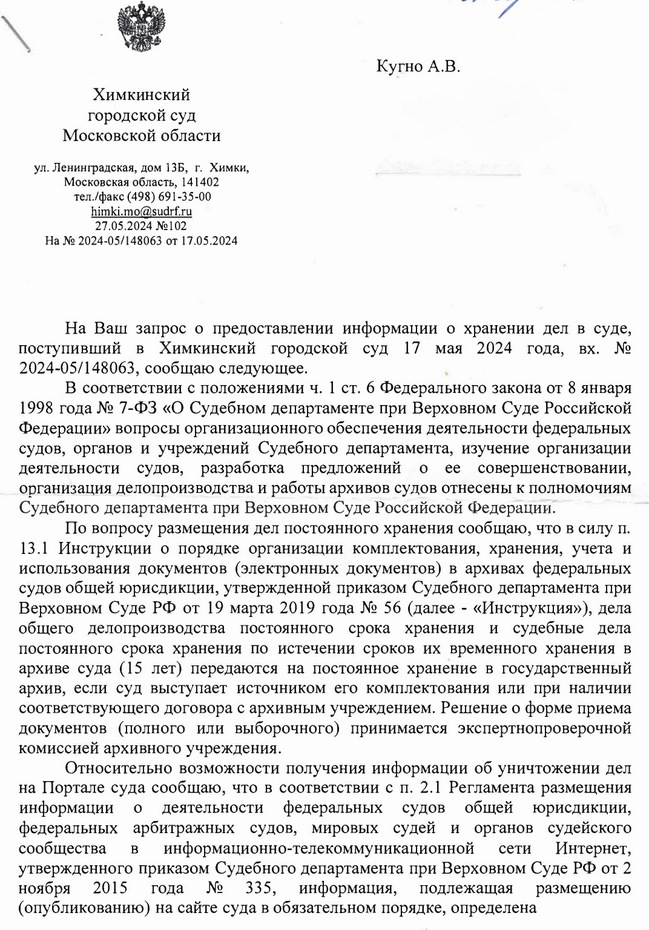 Химкинский городской суд Московской области ул. Ленинградская, дом 13Б, г. Химки, Московская область, 141402 тел./факс (498) 691-35-00 himki.mo@sudrf. ru 27.05.2024 №102 На № 2024-05/148063 от 17.05.2024 Кугно А.В. На Ваш запрос о предоставлении информации о хранении дел в суде, поступивший в Химкинский городской суд 17 мая 2024 года, вх. № 2024-05/148063, сообщаю следующее. В соответствии с положениями ч. 1 ст. 6 Федерального закона от 8 января 1998 года № 7-ФЗ «О Судебном департаменте при Верховном Суде Российской Федерации» вопросы организационного обеспечения деятельности федеральных судов, органов и учреждений Судебного департамента, изучение организации деятельности судов, разработка предложений о ее совершенствовании, организация делопроизводства и работы архивов судов отнесены к полномочиям Судебного департамента при Верховном Суде Российской Федерации. По вопросу размещения дел постоянного хранения сообщаю, что в силу п. 13.1 Инструкции о порядке организации комплектования, хранения, учета и использования документов (электронных документов) в архивах федеральных судов общей юрисдикции, утвержденной приказом Судебного департамента при Верховном Суде РФ от 19 марта 2019 года № 56 (далее - «Инструкция»), дела общего делопроизводства постоянного срока хранения и судебные дела постоянного срока хранения по истечении сроков их временного хранения в архиве суда (15 лет) передаются на постоянное хранение в государственный архив, если суд выступает источником его комплектования или при наличии соответствующего договора с архивным учреждением. Решение о форме приема документов (полного или выборочного) принимается экспертнопроверочной комиссией архивного учреждения. Относительно возможности получения информации об уничтожении дел на Портале суда сообщаю, что в соответствии с п. 2.1 Регламента размещения информации о деятельности федеральных судов общей юрисдикции, федеральных арбитражных судов, мировых судей и органов судейского сообщества в информационно-телекоммуникационной сети Интернет, утвержденного приказом Судебного департамента при Верховном Суде РФ от 2 ноября 2015 года № 335, информация, подлежащая размещению (опубликованию) на сайте суда в обязательном порядке, определена