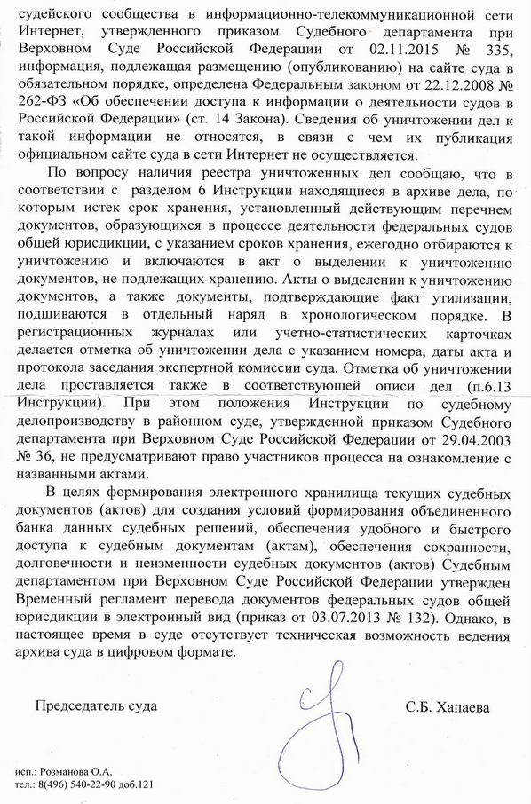 судейского сообщества в информационно-телекоммуникационной сети Интернет, утвержденного приказом Судебного департамента при Верховном Суде Российской Федерации от 02.11.2015 № 335, информация, подлежащая размещению (опубликованию) на сайте суда в обязательном порядке, определена Федеральным законом от 22.12.2008 № 262-ФЗ «Об обеспечении доступа к информации о деятельности судов в Российской Федерации» (ст. 14 Закона). Сведения об уничтожении дел к такой информации не относятся, в связи с чем их публикация официальном сайте суда в сети Интернет не осуществляется. По вопросу наличия реестра уничтоженных дел сообщаю, что в соответствии с разделом 6 Инструкции находящиеся в архиве дела, по которым истек срок хранения, установленный действующим перечнем документов, образующихся в процессе деятельности федеральных судов общей юрисдикции, с указанием сроков хранения, ежегодно отбираются к уничтожению и включаются в акто выделении к уничтожению документов, не подлежащих хранению. Акты о выделении к уничтожению документов, а также документы, подтверждающие факт утилизации, подшиваются в отдельный наряд в хронологическом порядке. В регистрационных журналах или учетно-статистических карточках делается отметка об уничтожении дела с указанием номера, даты акта и протокола заседания экспертной комиссии суда. Отметка об уничтожении дела проставляется также в соответствующей описи дел (п.6.13 Инструкции). При этом положения Инструкции по судебному делопроизводству в районном суде, утвержденной приказом Судебного департамента при Верховном Суде Российской Федерации от 29.04.2003 № 36, не предусматривают право участников процесса на ознакомление с названными актами. В целях формирования электронного хранилища текущих судебных документов (актов) для создания условий формирования объединенного банка данных судебных решений, обеспечения удобного и быстрого доступа к судебным документам (актам), обеспечения сохранности, долговечности и неизменности судебных документов (актов) Судебным департаментом при Верховном Суде Российской Федерации утвержден Временный регламент перевода документов федеральных судов общей юрисдикции в электронный вид (приказ от 03.07.2013 № 132). Однако, в настоящее время в суде отсутствует техническая возможность ведения архива суда в цифровом формате. Председатель суда С.Б. Хапаева исп.: Розманова О.А. тел.: 8(496) 540-22-90 доб.121