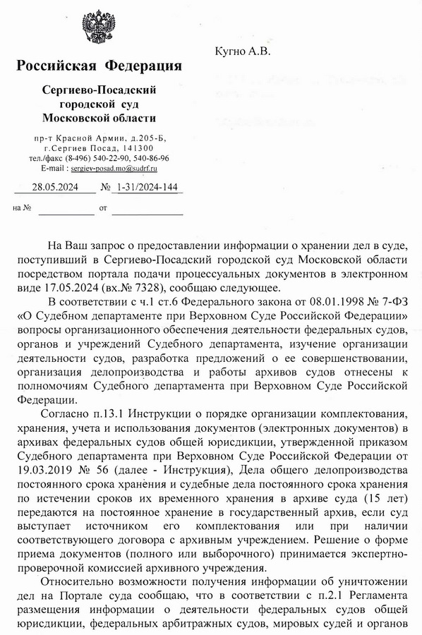 Российская Федерация Сергиево-Посадский городской суд Московской области пр-т Красной Армии, д.205-Б, г.Сергиев Посад, 141300 тел./факс (8-496) 540-22-90, 540-86-96 E-mail: sergiev-posad.mo@sudrf.ru 28.05.2024 № 1-31/2024-144 от Кугно А.В. На Ваш запрос о предоставлении информации о хранении дел в суде, поступивший в Сергиево-Посадский городской суд Московской области посредством портала подачи процессуальных документов в электронном виде 17.05.2024 (вх.№ 7328), сообщаю следующее. В соответствии с ч.1 ст.6 Федерального закона от 08.01.1998 № 7-ФЗ «О Судебном департаменте при Верховном Суде Российской Федерации» вопросы организационного обеспечения деятельности федеральных судов, органов и учреждений Судебного департамента, изучение организации деятельности судов, разработка предложений о ее совершенствовании, организация делопроизводства и работы архивов судов отнесены к полномочиям Судебного департамента при Верховном Суде Российской Федерации. Согласно п.13.1 Инструкции о порядке организации комплектования, хранения, учета и использования документов (электронных документов) в архивах федеральных судов общей юрисдикции, утвержденной приказом Судебного департамента при Верховном Суде Российской Федерации от 19.03.2019 № 56 (далее - Инструкция), Дела общего делопроизводства постоянного срока хранения и судебные дела постоянного срока хранения по истечении сроков их временного хранения в архиве суда (15 лет) передаются на постоянное хранение в государственный архив, если суд выступает источником его комплектования или при наличии соответствующего договора с архивным учреждением. Решение о форме приема документов (полного или выборочного) принимается экспертно- проверочной комиссией архивного учреждения. Относительно возможности получения информации об уничтожении дел на Портале суда сообщаю, что в соответствии с п.2.1 Регламента размещения информации о деятельности федеральных судов общей юрисдикции, федеральных арбитражных судов, мировых судей и органов