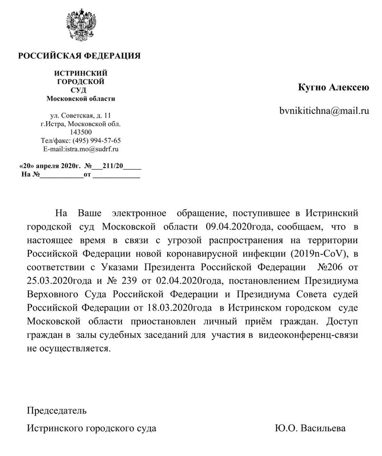 РОССИЙСКАЯ ФЕДЕРАЦИЯ ИСТРИНСКИЙ ГОРОДСКОЙ СУД Московской области ул. Советская, д. 11 г.Истра, Московской обл. 143500 Тел/факс: (495) 994-57-65 e-mail: istra.mo@sudrf.ru «20» апреля 2020г. № 211/20 На Ваше электронное обращение, поступившее в Истринский городской суд Московской области 09.04.2020года, сообщаем, что в настоящее время в связи с угрозой распространения на территории Российской Федерации новой коронавирусной инфекции (2019n-СоV), в соответствии с Указами Президента Российской Федерации №206 от 25.03.2020 года и № 239 от 02.04.2020 года, постановлением Президиума Верховного Суда Российской Федерации и Президиума Совета судей Российской Федерации от 18.03.2020 года в Истринском городском суде Московской области приостановлен личный приём граждан. Доступ граждан в залы судебных заседаний для участия в видеоконференц-связи не осуществляется. Председатель Истринского городского суда Ю.О. Васильева