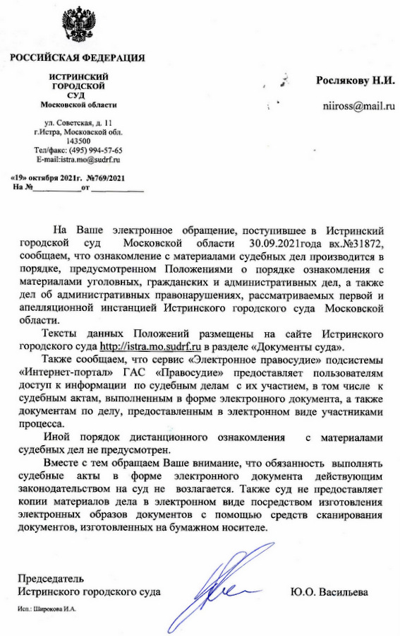 РОССИЙСКАЯ ФЕДЕРАЦИЯ ИСТРИНСКИЙ ГОРОДСКОЙ СУД Московской области ул. Советская, д. 11 г. Истра, Московской обл. 143500 Тел/факс: (495) 994-57-65 E-mail:istra.mo@sudrf.ru «19» октября 2021г. №769/2021 На Ваше электронное обращение, поступившее в Истринский городской суд Московской области 30.09.2021 года вх.№31872, сообщаем, что ознакомление с материалами судебных дел производится в порядке, предусмотренном Положениями о порядке ознакомления с материалами уголовных, гражданских и административных дел, а также дел об административных правонарушениях, рассматриваемых первой и апелляционной инстанцией Истринского городского суда Московской области. Тексты данных Положений размещены на сайте Истринского городского суда http ://istra. mo.sudrf.ru в разделе «Документы суда». Также сообщаем, что сервис «Электронное правосудие» подсистемы «Интернет-портал» ГАС «Правосудие» предоставляет пользователям доступ к информации по судебным делам с их участием, в том числе к судебным актам, выполненным в форме электронного документа, а также документам по делу, предоставленным в электронном виде участниками процесса. Иной порядок дистанционного ознакомления с материалами судебных дел не предусмотрен. Вместе с тем обращаем Ваше внимание, что обязанность выполнять судебные акты в форме электронного документа действующим законодательством на суд не возлагается. Также суд не предоставляет копии материалов дела в электронном виде посредством изготовления электронных образов документов с помощью средств сканирования документов, изготовленных на бумажном носителе. Председатель Истринского городского суда Ю.О. Васильева