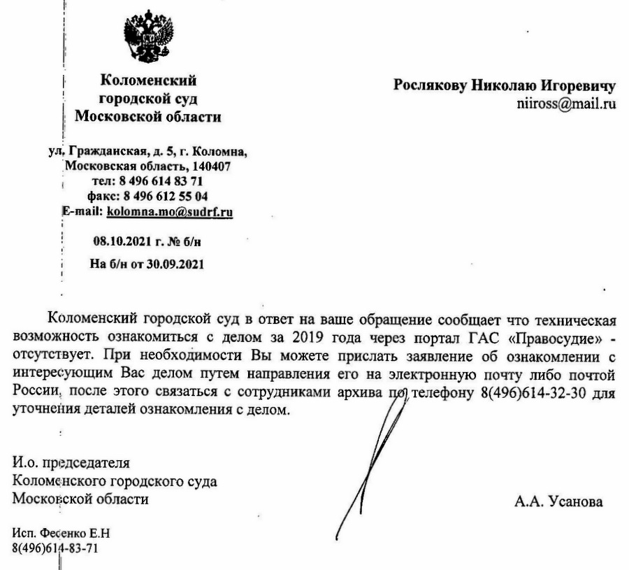 Коломенский городской суд Московской области ул. Гражданская, д. 5, г. Коломна, Московская область, 140407 тел: 8 496 614 83 71 факс: 8 496 612 55 04 E-mail: kolomna.mo@sudrf.ru 08.10.2021 г.На б/н от 30.09.2021 Коломенский городской суд в ответ на ваше обращение сообщает что техническая возможность ознакомиться с делом за 2019 года через портал ГАС «Правосудие» - отсутствует. При необходимости Вы можете прислать заявление об ознакомлении с интересующим Вас делом путем направления его на электронную почту либо почтой России, после этого связаться с сотрудниками архива по телефону 8(496)614-32-30 для уточнения деталей ознакомления с делом. И.о. председателя Коломенского городского суда Московской области А.А. Усанова