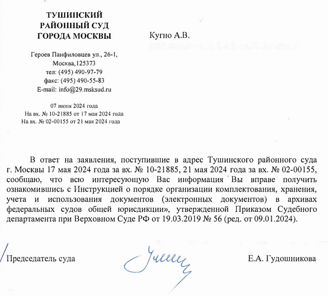 ТУШИНСКИЙ РАЙОННЫЙ СУД ГОРОДА МОСКВЫ Героев Панфиловцев ул., 26-1, Москва, 125373 тел: (495) 490-97-79 факс: (495) 490-55-83 E-mail: info@29.msksud. ru 07 июня 2024 года На вх. № 10-21885 от 17 мая 2024 года На вх. № 02-00155 от 21 мая 2024 года Кугно А.В. В ответ на заявления, поступившие в адрес Тушинского районного суда г. Москвы 17 мая 2024 года за вх. № 10-21885, 21 мая 2024 года за вх. № 02-00155, сообщаю, что всю интересующую Вас информацию Вы вправе получить ознакомившись с Инструкцией о порядке организации комплектования, хранения, учета и использования документов (электронных документов) в архивах федеральных судов общей юрисдикции», утвержденной Приказом Судебного департамента при Верховном Суде РФ от 19.03.2019 № 56 (ред. от 09.01.2024). Председатель суда Е.А. Гудошникова Свиридова Марина Николаевна 8 (495) 490-97-79