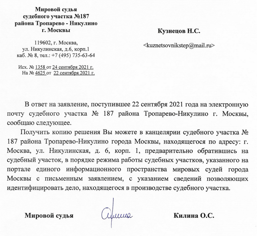 Мировой судья судебного участка №187 района Тропарево - Никулино г. Москвы 119602, г. Москва, ул. Никулинская, д.6, корп. 1 каб. № 8, тел.: +7 (495) 735-63-64 Исх. № 1358 от 24 сентября 2021 г. На № 4625 от 22 сентября 2021 г. В ответ на заявление, поступившее 22 сентября 2021 года на электронную почту судебного участка № 187 района Тропарево-Никулино г. Москвы, сообщаю следующее. Получить копию решения Вы можете в канцелярии судебного участка № 187 района Тропарево-Никулино города Москвы, находящегося по адресу: г. Москва, ул. Никулинская, д. 6, корп. 1, предварительно обратившись на судебный участок, в порядке режима работы судебных участков, указанного на портале единого информационного пространства мировых судей города Москвы с письменным заявлением, с указанием сведений позволяющих идентифицировать дело, находящегося в производстве судебного участка. Мировой судья Килина О.С.