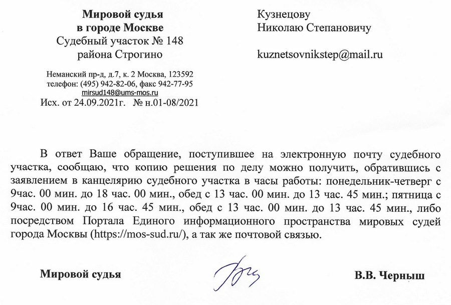 Мировой судья в городе Москве Судебный участок № 148 района Строгино Неманский пр-д, д.7, к. 2 Москва, 123592 телефон: (495) 942-82-06, факс 942-77-95 mirsud148@ums-mos.ru Исх. от 24.09.2021г. № н.01-08/2021 В ответ Ваше обращение, поступившее на электронную почту судебного участка, сообщаю, что копию решения по делу можно получить, обратившись с заявлением в канцелярию судебного участка в часы работы: понедельник-четверг с 9час. 00 мин. до 18 час. 00 мин., обед с 13 час. 00 мин. до 13 час. 45 мин.; пятница с 9час. 00 мин. до 16 час. 45 мин., обед с 13 час. 00 мин. до 13 час. 45 мин., либо посредством Портала Единого информационного пространства мировых судей города Москвы (https: // mos-sud.ru/), а так же почтовой связью. Мировой судья В.В. Черныш