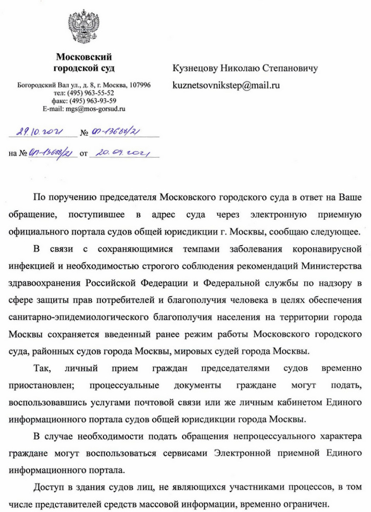 Московский городской суд  Богоявленский Вал ул., д. 8, г. Москва, 107996  тел.: (495) 963-55-52  факс: (495) 963-93-59  E-mail: mgs@mos-gorsud.ru  28.10.2021 № 07-13688/21  на № 07-15008/21 от 20.09.2021  По поручению председателя Московского городского суда в ответ на Ваше обращение, поступившее в адрес суда через электронную приемную официального портала судов общей юрисдикции г. Москвы, сообщаю следующее. В связи с сохраняющимися темпами заболеваемости коронавирусной инфекцией и необходимостью строгого соблюдения рекомендаций Министерства здравоохранения Российской Федерации и Федеральной службы по надзору в сфере защиты прав потребителей и благополучия человека в целях обеспечения санитарно-эпидемиологического благополучия населения на территории города Москвы сохраняется введенный ранее режим работы Московского городского суда, районных судов города Москвы, мировых судей города Москвы. Так, личный прием граждан председателями судов временно приостановлен; процессуальные документы граждане могут подать, воспользовавшись услугами почтовой связи или же личным кабинетом Единого информационного портала судов общей юрисдикции города Москвы. В случае необходимости подать обращения непроцессуального характера граждане могут воспользоваться сервисами Электронной приемной Единого информационного портала. Доступ в здания судов лиц, не являющихся участниками процессов, в том числе представителей средств массовой информации, временно ограничен.