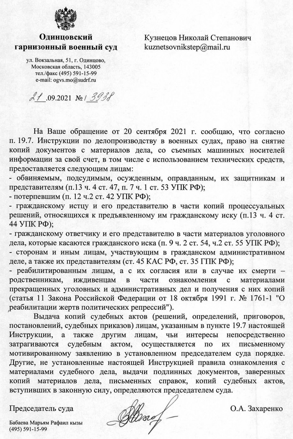 Одинцовский гарнизонный военный суд ул. Вокзальная, 51, г. Одинцово, Московская область, 143005 тел./факс (495) 591-15-99 e-mail: ogvs.mo@sudrf.ru 21.09.2021 №1 3938 На Ваше обращение от 20 сентября 2021 г. сообщаю, что согласно п. 19.7. Инструкции по делопроизводству в военных судах, право на снятие копий документов с материалов дела, со съемных машинных носителей информации за свой счет, в том числе с использованием технических средств, предоставляется следующим лицам: - обвиняемым, подсудимым, осужденным, оправданным, их защитникам и представителям (п.13 ч. 4 ст. 47, п. 7 ч. 1 ст. 53 УПК РФ); - потерпевшим (п. 12 ч.2 ст. 42 УПК РФ); - гражданскому истцу и его представителю в части копий процессуальных решений, относящихся к предъявленному им гражданскому иску (п.13 ч. 4 ст. 44 УПК РФ); - гражданскому ответчику и его представителю в части материалов уголовного дела, которые касаются гражданского иска (п. 9 ч. 2 ст. 54, ч.2 ст. 55 УПК РФ); - сторонам и иным лицам, участвующим в гражданском административном деле, а также их представителям (ст. 45 КАС РФ, ст. 35 ГПК РФ); - реабилитированным лицам, а с их согласия или в случае их смерти - родственникам, иждивенцам в части ознакомления с материалами прекращенных уголовных и административных дел и получения с них копий (статья 11 Закона Российской Федерации от 18 октября 1991 г. № 1761-1 "О реабилитации жертв политических репрессий"). Выдача копий судебных актов (решений, определений, приговоров, постановлений, судебных приказов) лицам, указанным в пункте 19.7 настоящей Инструкции, а также другим лицам, чьи интересы непосредственно затрагиваются судебным актом, осуществляется по их письменному мотивированному заявлению в установленном председателем суда порядке. Другие, не установленные настоящей Инструкцией правила ознакомления с материалами судебного дела, выдачи подлинных документов, заверенных копий материалов дела, письменных справок, копий судебных актов, вступивших в законную силу, определяются председателем суда. Председатель суда О.А. Захаренко