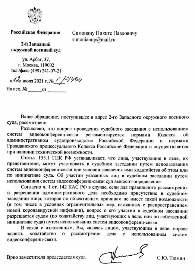 Российская Федерация 2-й Западный окружной военный суд ул. Арбат, 37, г. Москва, 119002 тел./факс (499) 241-07-21 «12» июля 2021 г. № 1/3404 Ваше обращение, поступившее в адрес 2-го Западного окружного военного суда, рассмотрено. Разъясняю, что вопрос проведения судебного заседания с использованием систем видеоконференц-связи регламентируется нормами Кодекса об административном судопроизводстве Российской Федерации и нормами Гражданского процессуального Кодекса Российской Федерации и осуществляется при наличии технической возможности. Статья 155.1 ГПК РФ устанавливает, что лица, участвующие в деле, их представители, могут участвовать в судебном заседании путем использования систем видеоконференц-связи при условии заявления ими ходатайства об этом или по инициативе суда. Об участии указанных лиц в судебном заседании путем использования систем видеоконференц-связи суд выносит определение. Согласно ч. 1 ст. 142 КАС РФ в случае, если для правильного рассмотрения и разрешения административного дела необходимо присутствие в судебном заседании лица, которое по объективным причинам не имеет такой возможности (в том числе в условиях ограничительных мер, связанных с распространением новой коронавирусной инфекции), вопрос о его участии в судебном заседании разрешается судом (по ходатайству лиц, участвующих в деле, или по собственной инициативе суда) путем использования систем видеоконференц-связи. В связи с изложенным, Вы, являясь лицом, участвующим в деле, вправе заявить ходатайство о рассмотрении дела с использованием систем видеоконференц-связи. Врио заместителя председателя суда С.Ю. Тюмин