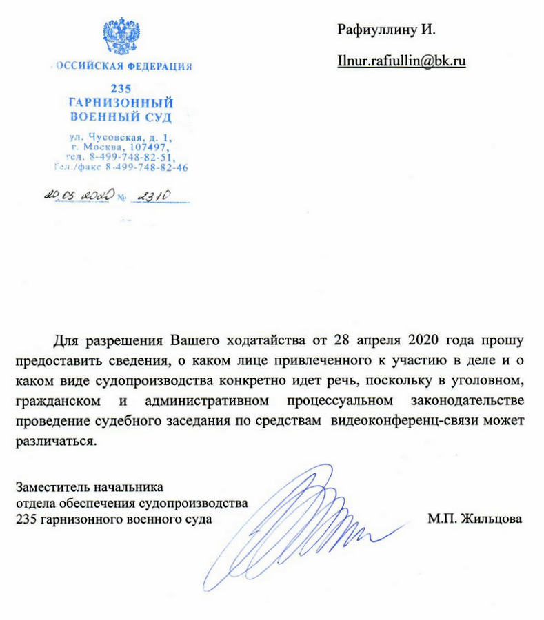 РОССИЙСКАЯ ФЕДЕРАЦИЯ 235 ГАРНИЗОННЫЙ ВОЕННЫЙ СУД ул. Чусовская, д. 1, г. Москва, 107497, тел. 8-499-748-82-51. факс 8-499-748-82-46 Для разрешения Вашего ходатайства от 28 апреля 2020 года прошу предоставить сведения, о каком лице привлеченного к участию в деле и о каком виде судопроизводства конкретно идет речь, поскольку в уголовном, гражданском и административном процессуальном законодательстве проведение судебного заседания по средствам видеоконференц-связи может различаться. Заместитель начальника отдела обеспечения судопроизводства 235 гарнизонного военного суда М.П. Жильцова