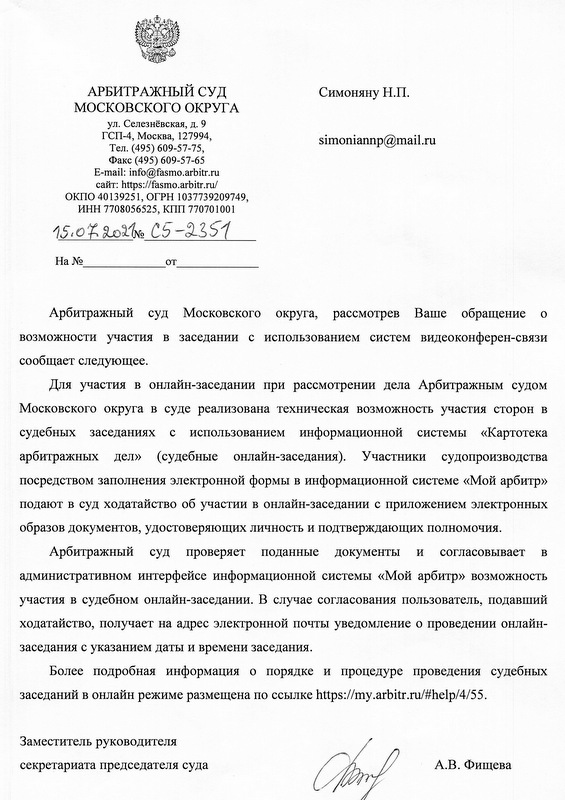 АРБИТРАЖНЫЙ СУД МОСКОВСКОГО ОКРУГА ул. Селезнёвская, д. 9 ГСП-4, Москва, 127994, Тел. (495) 609-57-75, Факс (495) 609-57-65 E-mail: info@fasmo.arbitr.ru сайт: https://fasmo.arbitr.ru/ ОКПО 40139251, ОГРН 1037739209749, ИНН 7708056525, КПП 770701001 15.07.2021№ С5-2351 Арбитражный суд Московского округа, рассмотрев Ваше обращение о возможности участия в заседании с использованием систем видеоконферен-связи сообщает следующее. Для участия в онлайн-заседании при рассмотрении дела Арбитражным судом Московского округа в суде реализована техническая возможность участия сторон в судебных заседаниях с использованием информационной системы «Картотека арбитражных дел» (судебные онлайн-заседания). Участники судопроизводства посредством заполнения электронной формы в информационной системе «Мой арбитр» подают в суд ходатайство об участии в онлайн-заседании с приложением электронных образов документов, удостоверяющих личность и подтверждающих полномочия. Арбитражный суд проверяет поданные документы и согласовывает в административном интерфейсе информационной системы «Мой арбитр» возможность участия в судебном онлайн-заседании. В случае согласования пользователь, подавший ходатайство, получает на адрес электронной почты уведомление о проведении онлайн-заседания с указанием даты и времени заседания. Более подробная информация о порядке и процедуре проведения судебных заседаний в онлайн режиме размещена по ссылке https://my.arbitr.ru/#help/4/55. Заместитель руководителя секретариата председателя суда А.В. Фищева