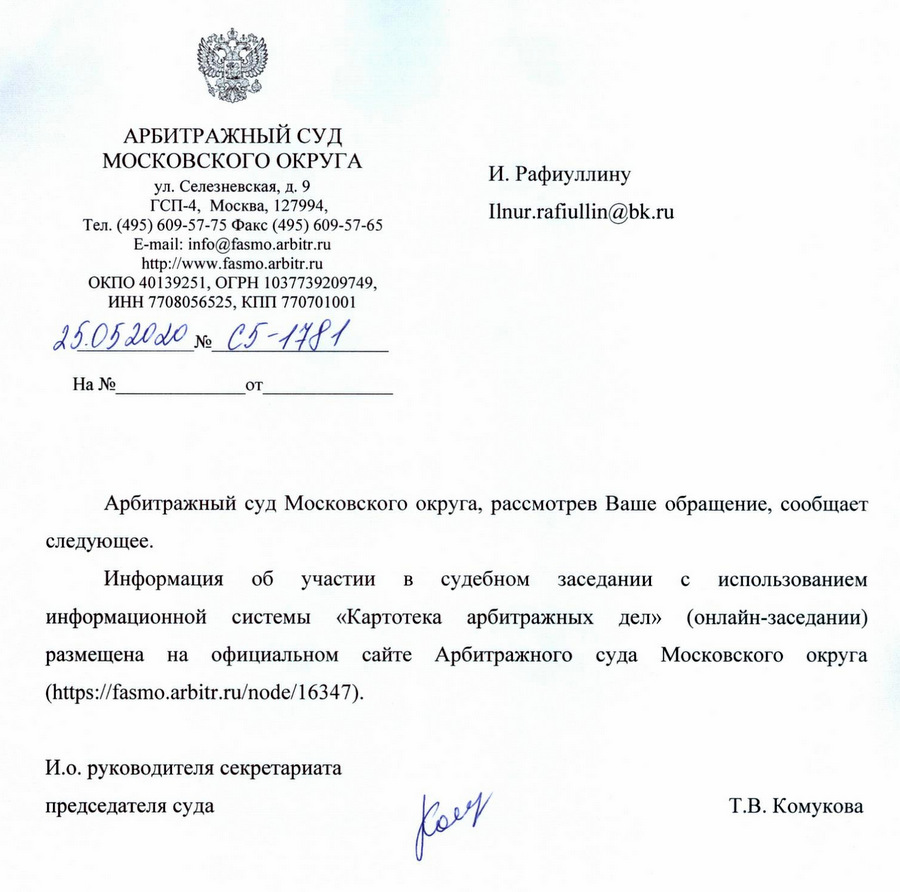 АРБИТРАЖНЫЙ СУД МОСКОВСКОГО ОКРУГА Г. Москва ул. Селезневская, д. 9 Тел. (495) 609-57-75 Факс (495) 609-57-65 ОКПО 40139251, ОГРН 1037739209749, ИНН 7708056525, КПП 770701001 Арбитражный суд Московского округа, рассмотрев Ваше обращение, сообщает следующее. Информация 0б участии в судебном заседании с использованием информационной системы «Картотека арбитражных дел» (онлайн-заседании) размещена на официальном сайте Арбитражного суда Московского округа И.о. руководителя секретариата председателя суда Т.В. Комукова