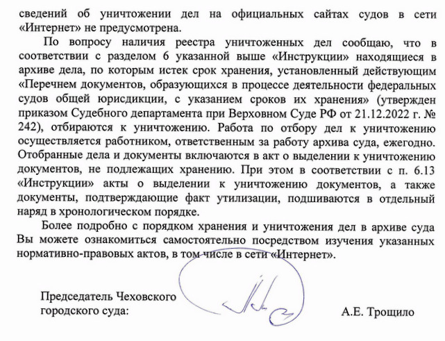 сведений об уничтожении дел на официальных сайтах судов в сети «Интернет» не предусмотрена. По вопросу наличия реестра уничтоженных дел сообщаю, что в соответствии с разделом 6 указанной выше «Инструкции» находящиеся в архиве дела, по которым истек срок хранения, установленный действующим «Перечнем документов, образующихся в процессе деятельности федеральных судов общей юрисдикции, с указанием сроков их хранения» (утвержден приказом Судебного департамента при Верховном Суде РФ от 21.12.2022 г. № 242), отбираются к уничтожению. Работа по отбору дел к уничтожению осуществляется работником, ответственным за работу архива суда, ежегодно. Отобранные дела и документы включаются в акт о выделении к уничтожению документов, не подлежащих хранению. При этом в соответствии с п. 6.13 «Инструкции» акты о выделении к уничтожению документов, а также документы, подтверждающие факт утилизации, подшиваются в отдельный наряд в хронологическом порядке. Более подробно с порядком хранения и уничтожения дел в архиве суда Вы можете ознакомиться самостоятельно посредством изучения указанных нормативно-правовых актов, в том числе в сети «Интернет». Председатель Чеховского городского суда: А.Е. Трощило Исполнила: Серегина Е.В. Тел. 8(496)7268886