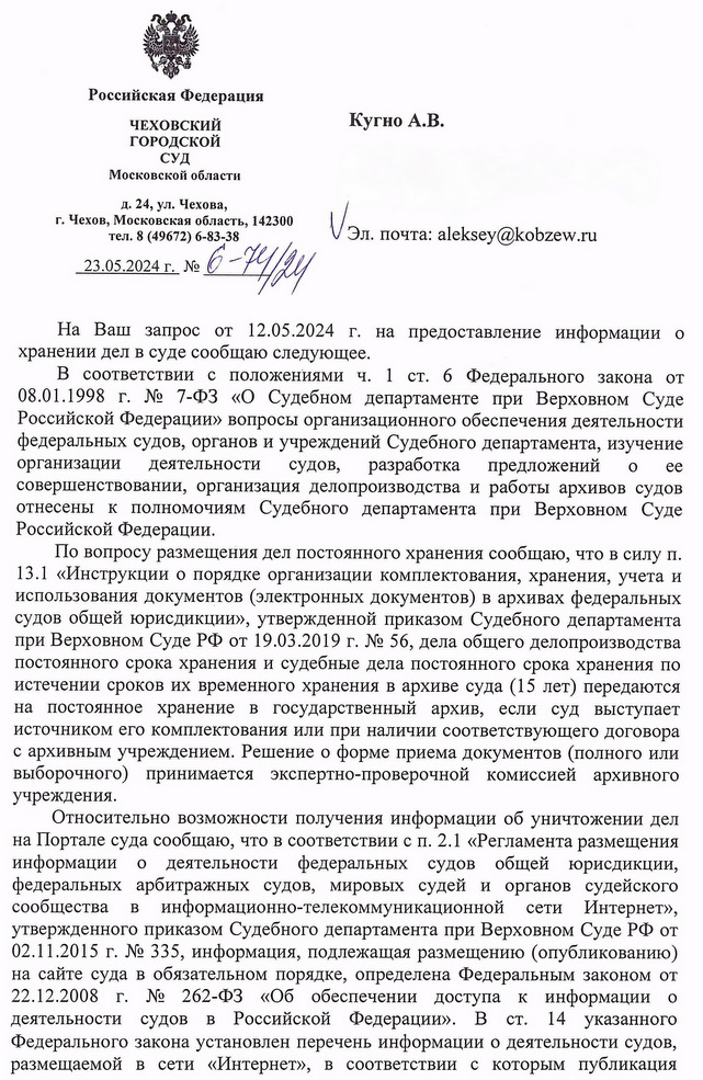 Российская Федерация ЧЕХОВСКИЙ ГОРОДСКОЙ СУД Московской области д. 24, ул. Чехова, г. Чехов, Московская область, 142300 тел. 8 (49672) 6-83-38 23.05.2024 г. № C-H 6-14/24 Кугно А.В На Ваш запрос от 12.05.2024 г. на предоставление информации о хранении дел в суде сообщаю следующее. В соответствии с положениями ч. 1 ст. 6 Федерального закона от 08.01.1998 г. № 7-ФЗ «О Судебном департаменте при Верховном Суде Российской Федерации» вопросы организационного обеспечения деятельности федеральных судов, органов и учреждений Судебного департамента, изучение организации деятельности судов, разработка предложений о ее совершенствовании, организация делопроизводства и работы архивов судов отнесены к полномочиям Судебного департамента при Верховном Суде Российской Федерации. По вопросу размещения дел постоянного хранения сообщаю, что в силу п. 13.1 «Инструкции о порядке организации комплектования, хранения, учета и использования документов (электронных документов) в архивах федеральных судов общей юрисдикции», утвержденной приказом Судебного департамента при Верховном Суде РФ от 19.03.2019 г. № 56, дела общего делопроизводства постоянного срока хранения и судебные дела постоянного срока хранения по истечении сроков их временного хранения в архиве суда (15 лет) передаются на постоянное хранение в государственный архив, если суд выступает источником его комплектования или при наличии соответствующего договора с архивным учреждением. Решение о форме приема документов (полного или выборочного) принимается экспертно-проверочной комиссией архивного учреждения. Относительно возможности получения информации об уничтожении дел на Портале суда сообщаю, что в соответствии с п. 2.1 «Регламента размещения информации о деятельности федеральных судов общей юрисдикции, федеральных арбитражных судов, мировых судей и органов судейского сообщества в информационно-телекоммуникационной сети Интернет», утвержденного приказом Судебного департамента при Верховном Суде РФ от 02.11.2015 г. № 335, информация, подлежащая размещению (опубликованию) на сайте суда в обязательном порядке, определена Федеральным законом от 22.12.2008 г. № 262-ФЗ «Об обеспечении доступа к информации о деятельности судов в Российской Федерации». В ст. 14 указанного Федерального закона установлен перечень информации о деятельности судов, размещаемой в сети «Интернет», в соответствии с которым публикация