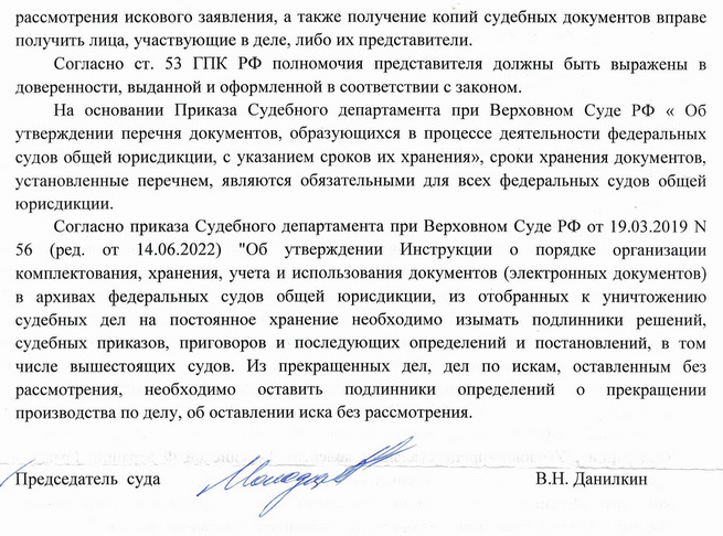 рассмотрения искового заявления, а также получение копий судебных документов вправе получить лица, участвующие в деле, либо их представители. Согласно ст. 53 ГПК РФ полномочия представителя должны быть выражены в доверенности, выданной и оформленной в соответствии с законом. На основании Приказа Судебного департамента при Верховном Суде РФ « Об утверждении перечня документов, образующихся в процессе деятельности федеральных судов общей юрисдикции, с указанием сроков их хранения», сроки хранения документов, установленные перечнем, являются обязательными для всех федеральных судов общей юрисдикции. Согласно приказа Судебного департамента при Верховном Суде РФ от 19.03.2019 N 56 (ред. от 14.06.2022) "Об утверждении Инструкции о порядке организации комплектования, хранения, учета и использования документов (электронных документов) в архивах федеральных судов общей юрисдикции, из отобранных к уничтожению судебных дел на постоянное хранение необходимо изымать подлинники решений, судебных приказов, приговоров и последующих определений и постановлений, в том числе вышестоящих судов. Из прекращенных дел, дел по искам, оставленным без рассмотрения, необходимо оставить подлинники определений о прекращении производства по делу, об оставлении иска без рассмотрения. Председатель суда В.Н. Данилкин Галицкая Анастасия Юрьевна 8 (499) 794-04-23