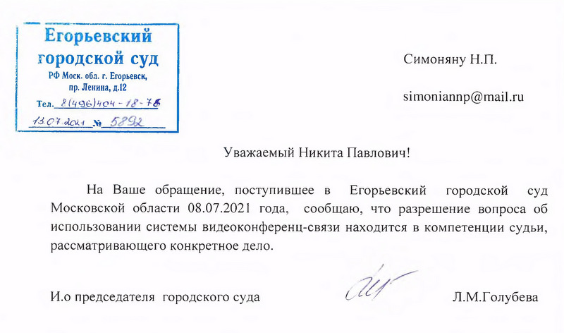 Егорьевский городской суд РФ Моск. обл. г. Егорьевск, пр. Ленина, д.12 Тел. 8(49640)404 - 18 - 76 13.07.2021 № 5798 Уважаемый Никита Павлович! На Ваше обращение, поступившее в Егорьевский городской суд Московской области 08.07.2021 года, сообщаю, что разрешение вопроса об использовании системы видеоконференц-связи находится в компетенции судьи, рассматривающего конкретное дело. И.о председателя городского суда  Л.М.Голубева