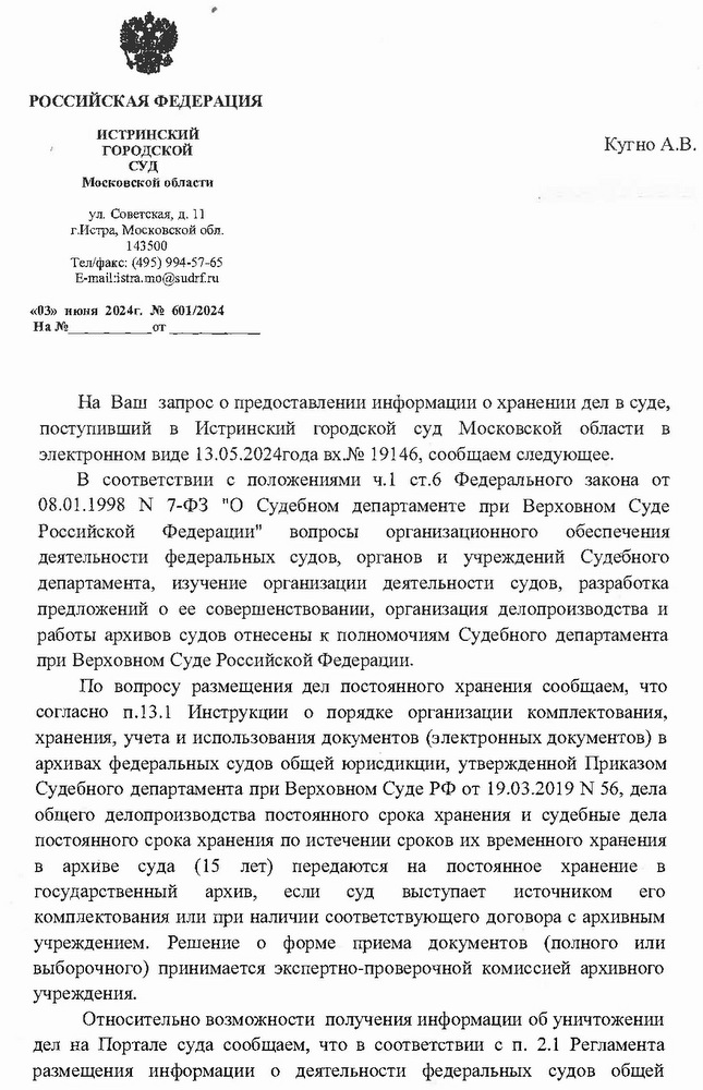 РОССИЙСКАЯ ФЕДЕРАЦИЯ ИСТРИНСКИЙ ГОРОДСКОЙ СУД Московской области ул. Советская, д. 11 г.Истра, Московской обл. 143500 Тел/факс: (495) 994-57-65 E-mail:istra.mo@sudrf. ru «03» июня 2024г. № 601/2024  Кугно А.В. aleksey@kobzew.ru На Ваш запрос о предоставлении информации о хранении дел в суде, поступивший в Истринский городской суд Московской области в электронном виде 13.05.2024года вх.№ 19146, сообщаем следующее. В соответствии с положениями ч.1 ст.6 Федерального закона от 08.01.1998 N 7-ФЗ "О Судебном департаменте при Верховном Суде Российской Федерации" вопросы организационного обеспечения деятельности федеральных судов, органов и учреждений Судебного департамента, изучение организации деятельности судов, разработка предложений о ее совершенствовании, организация делопроизводства и работы архивов судов отнесены к полномочиям Судебного департамента при Верховном Суде Российской Федерации. По вопросу размещения дел постоянного хранения сообщаем, что согласно п.13.1 Инструкции о порядке организации комплектования, хранения, учета и использования документов (электронных документов) в архивах федеральных судов общей юрисдикции, утвержденной Приказом Судебного департамента при Верховном Суде РФ от 19.03.2019 № 56, дела общего делопроизводства постоянного срока хранения и судебные дела постоянного срока хранения по истечении сроков их временного хранения в архиве суда (15 лет) передаются на постоянное хранение в государственный архив, если суд выступает источником его комплектования или при наличии соответствующего договора с архивным учреждением. Решение о форме приема документов (полного или выборочного) принимается экспертно-проверочной комиссией архивного учреждения. Относительно возможности получения информации об уничтожении дел на Портале суда сообщаем, что в соответствии с п. 2.1 Регламента размещения информации о деятельности федеральных судов общей