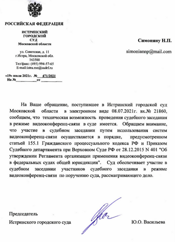 На Ваше обращение, поступившее в Истринский городской суд Московской области в электронном виде 08.07.2021г. вх.№ 21860, сообщаем, что техническая возможность проведения судебного заседания в режиме видеоконференц-связи в суде имеется. Обращаем внимание, что участие в судебном заседании путем использования систем видеоконференц-связи осуществляется в порядке, предусмотренном статьей 155.1 Гражданского процессуального кодекса РФ и Приказом Судебного департамента при Верховном Суде РФ от 28.12.2015 N 401 "Об утверждении Регламента организации применения видеоконференц-связи в федеральных судах общей юрисдикции". Суд обеспечивает участие в судебном заседании участников судебного заседания в режиме видеоконференц-связи по поручению суда, рассматривающего дело. Председатель Истринского городского суда Ю.О. Васильева