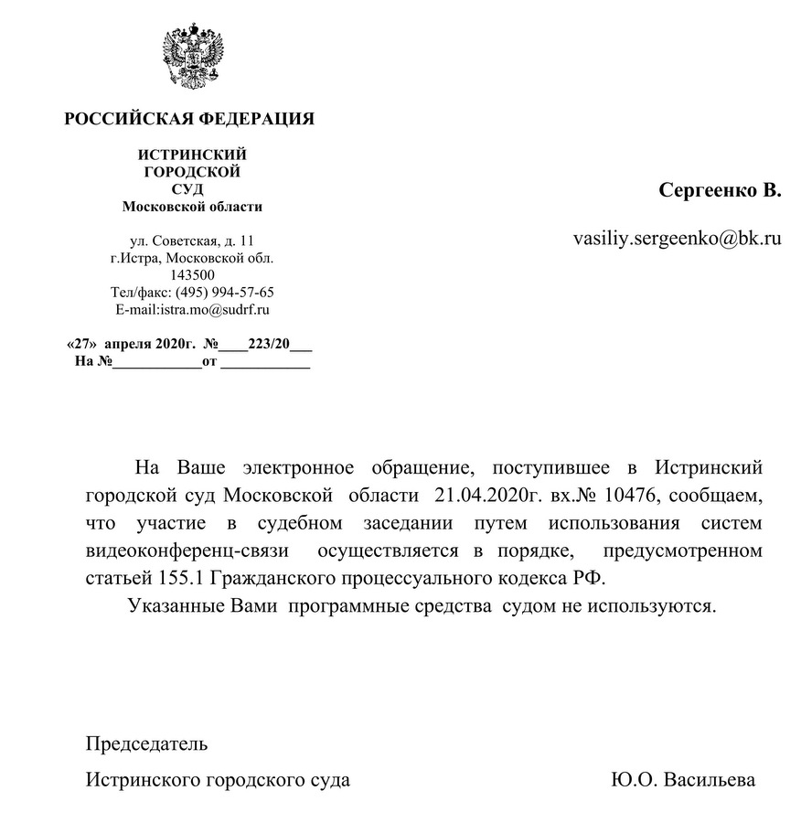 РОССИЙСКАЯ ФЕДЕРАЦИЯ ИСТРИНСКИЙ ГОРОДСКОЙ СУД Московской области ул. Советская, д. 11 г.Истра, Московской обл. 143500 Тел/факс: (495) 994-57-65 «27» апреля 2020г. № 223/20 На Ваше электронное обращение, поступившее в Истринский городской суд Московской области 21.04.2020г. вх.№ 10476, сообщаем, что участие в судебном заседании путем использования систем видеоконференц-связи осуществляется в порядке, предусмотренном статьей 155.1 Гражданского процессуального кодекса РФ. Указанные Вами программные средства судом не используются. Председатель Истринского городского суда Ю.О. Васильева