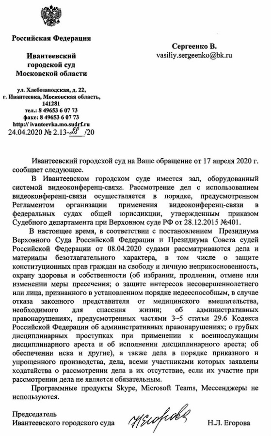 Российская Федерация Ивантеевский городской суд Московской области ул.Хлебозаводская,д.22, г. Ивантеевка, Московская область, 141281 тел.: 8 49653 6 07 73 факс: 8 49653 6 07 73 http://ivanteevka.mo.sudrf.ru 24.04.2020 Ивантеевский городской суд на Ваше обращение от 17 апреля 2020 г. сообщает следующее. В Ивантеевском городском суде имеется зал, оборудованный системой видеоконференц-связи. Рассмотрение дел с использованием видеоконференц-связи осуществляется в порядке, предусмотренном Регламентом организации применения видеоконференц-связи в федеральных судах общей юрисдикции, утвержденным приказом Судебного департамента при Верховном суде РФ от 28.12.2015 № 401. В настоящее время, в соответствии с постановлением Президиума Верховного Суда Российской Федерации и Президиума Совета судей Российской Федерации от 08.04.2020 судами рассматриваются дела и материалы безотлагательного характера, в том числе о защите конституционных прав граждан на свободу и личную неприкосновенность, охрану здоровья и собственности (об избрании, продлении, отмене или изменении меры пресечения; о защите интересов несовершеннолетнего или лица, признанного в установленном порядке недееспособным, в случае отказа законного представителя от медицинского вмешательства, необходимого для спасения жизни; об административных правонарушениях, предусмотренных частями 3-5 статьи 29.6 Кодекса Российской Федерации об административных правонарушениях; о грубых дисциплинарных проступках при применении к военнослужащим дисциплинарного ареста и об исполнении дисциплинарного ареста; об обеспечении иска и другие), а также дела в порядке приказного и упрощенного производства, дела, всеми участниками которых заявлены ходатайства о рассмотрении дела в их отсутствие, если их участие при рассмотрении дела не является обязательным. Программные продукты Skype, Microsoft Teams, Мессенджеры не используются. Председатель Ивантеевского городского суда Н.Л.Егорова