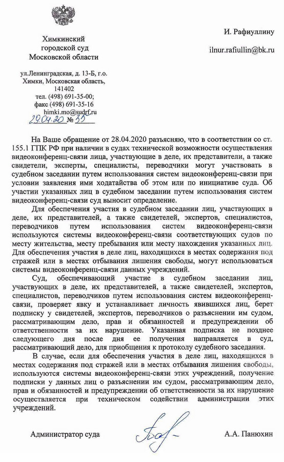 Химкинский городской суд Московской области ул.Ленинградская, д. 13-Б, г.о. Химки, Московская область, 141402 тел. (498) 691-35-00; факс (498) 691-35-16 На Ваше обращение от 28.04.2020 разъясняю, что в соответствии со ст. 155.1 ГПК РФ при наличии в судах технической возможности осуществления видеоконференц-связи лица, участвующие в деле, их представители, а также свидетели, эксперты, специалисты, переводчики могут участвовать в судебном заседании путем использования систем видеоконференц-связи при условии заявления ими ходатайства об этом или по инициативе суда. Об участии указанных лиц в судебном заседании путем использования систем видеоконференц-связи суд выносит определение. Для обеспечения участия в судебном заседании лиц, участвующих в деле, их представителей, а также свидетелей, экспертов, специалистов, переводчиков путем использования систем  видеоконференц-связи используются системы видеоконференц-связи соответствующих судов по месту жительства, месту пребывания или месту нахождения указанных лиц. Для обеспечения участия в деле лиц, находящихся в местах содержания под стражей или в местах отбывания лишения свободы, могут использоваться системы видеоконференц-связи данных учреждений. Суд, обеспечивающий участие в судебном заседании лиц, участвующих в деле, их представителей, а также свидетелей, экспертов, специалистов, переводчиков путем использования систем видеоконференц- связи, проверяет явку и устанавливает личность явившихся лиц, берет подписку у свидетелей, экспертов, переводчиков о разъяснении им судом, рассматривающим дело, прав и обязанностей и предупреждении об ответственности за их нарушение. Указанная подписка не позднее следующего дня после ДНЯ ее получения направляется В суд, рассматривающий дело, для приобщения к протоколу судебного заседания. В случае, если для обеспечения участия в деле лиц, находящихся в местах содержания под стражей или в местах отбывания лишения свободы, используются системы видеоконференц-связи этих учреждений, получение подписки у данных лиц о разъяснении им судом, рассматривающим дело, прав и обязанностей и предупреждении об ответственности за их нарушение осуществляется при техническом содействии администрации этих учреждений. Администратор суда А.А. Панюхин