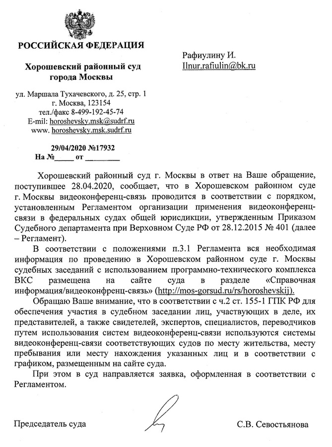 РОССИЙСКАЯ ФЕДЕРАЦИЯ Хорошевский районный суд города Москвы ул. Маршала Тухачевского, д. 25, стр. 1 г. Москва, 123154 тл./факс 8-499-192-45-74 E-mil: horoshevskv.msk@,sudrf.ru www. horoshevskv.msk. sudrf.ru 29/04/2020 №17932 Хорошевский районный суд г. Москвы в ответ на Ваше обращение, поступившее 28.04.2020, сообщает, что в Хорошевском районном суде г. Москвы видеоконференц-связь проводится в соответствии с порядком, установленным Регламентом организации применения видеоконференц­ связи в федеральных судах общей юрисдикции, утвержденным Приказом Судебного департамента при Верховном Суде РФ от 28.12.2015 № 401 (далее -  Регламент). В соответствии с положениями п.3.1 Регламента вся необходимая информация по проведению в Хорошевском районном суде г. Москвы судебных заседаний с использованием программно-технического комплекса ВКС размещена на сайте суда в разделе «Справочная информация/видеоконфренц-связь» (http:// mos-gorsud.ru/rs/horoshevskii). Обращаю Ваше внимание, что в соответствии с ч.2 ст. 155-1 ГПК РФ для обеспечения участия в судебном заседании лиц, участвующих в деле, их представителей, а также свидетелей, экспертов, специалистов, переводчиков путем использования систем видеоконференц-связи используются системы видеоконференц-связи соответствующих судов по месту жительства, месту пребывания или месту нахождения указанных лиц и в соответствии с графиком, размещенным на сайте суда. При этом в суд направляется заявка, оформленная в соответствии с Регламентом. Председатель суда С.В. Севостьянова