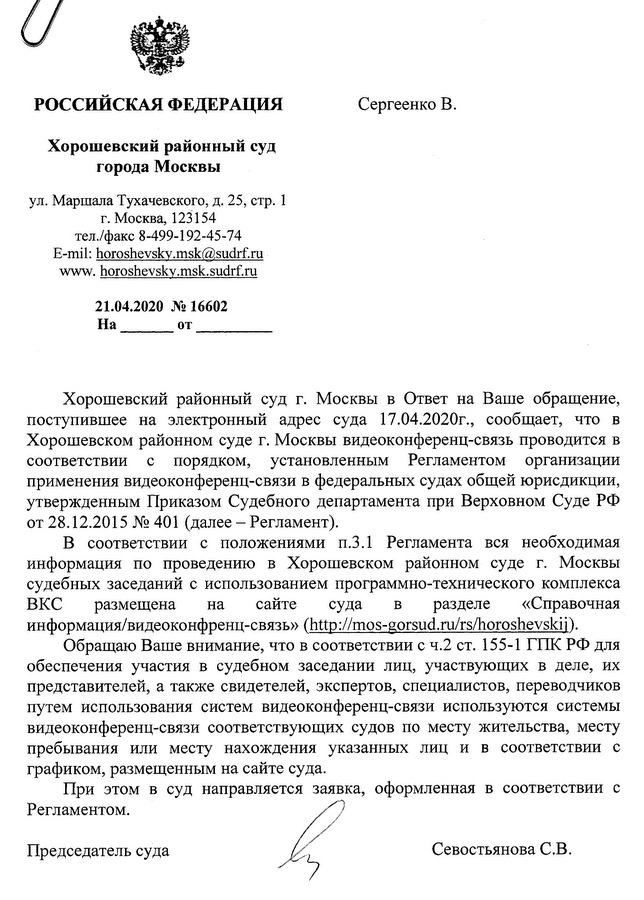 РОССИЙСКАЯ ФЕДЕРАЦИЯ Хорошевский районный суд города Москвы ул. Маршала Тухачевского, д. 25, стр. 1 г. Москва, 123154 тел./факс 8-499-192-45-74 E-mil: horoshevskv.msk@sudrf.ru www.horoshevskv.msk.sudrf.ru 21.04.2020 № 16602 Хорошевский районный суд г. Москвы в Ответ на Ваше обращение, поступившее на электронный адрес суда 17.04.2020г., сообщает, что в Хорошевском районном суде г. Москвы видеоконференц-связь проводится в соответствии с порядком, установленным Регламентом организации применения видеоконференц-связи в федеральных судах общей юрисдикции, утвержденным Приказом Судебного департамента при Верховном Суде РФ от 28.12.2015 № 401 (далее -  Регламент). В соответствии с положениями п.3.1 Регламента вся необходимая информация по проведению в Хорошевском районном суде г. Москвы судебных заседаний с использованием программно-технического комплекса ВКС размещена на сайте суда в разделе «Справочная информация/видеоконфренц-связь» mos- gorsud.ru/rs/horoshevskii. Обращаю Ваше внимание, что в соответствии с ч.2 ст. 155-1 ГПК РФ для обеспечения участия в судебном заседании лиц, участвующих в деле, их представителей, а также свидетелей, экспертов, специалистов, переводчиков путем использования систем видеоконференц-связи используются системы видеоконференц-связи соответствующих судов по месту жительства, месту пребывания или месту нахождения указанных лиц и в соответствии с графиком, размещенным на сайте суда. При этом в суд направляется заявка, оформленная в соответствии с Регламентом. Председатель суда Севостьянова С.В.