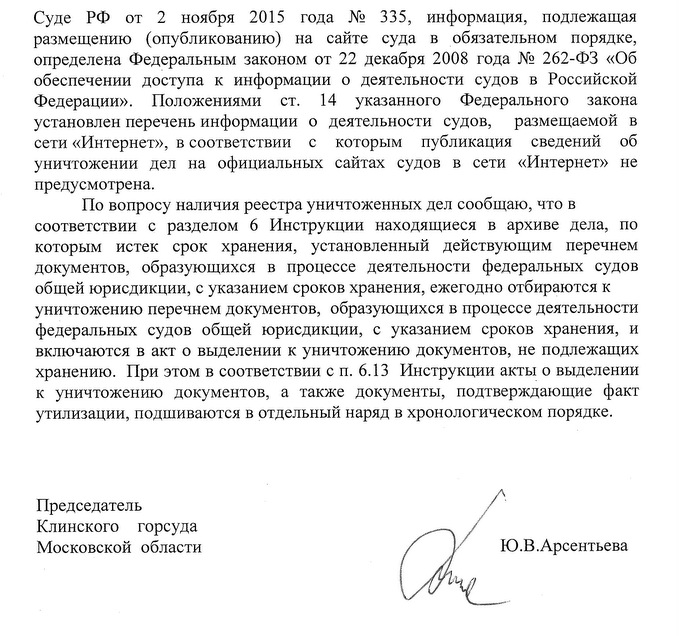 Суде РФ от 2 ноября 2015 года № 335, информаци формация, подлежащая размещению (опубликованию) на сайте суда в обязательном порядке, определена Федеральным законом от 22 декабря 2008 года № 262-ФЗ «Об обеспечении доступа к информации о деятельности судов в Российской Федерации». Положениями ст. 14 указанного Федерального закона установлен перечень информации о деятельности судов, размещаемой в сети «Интернет», в соответствии с которым публикация сведений об уничтожении дел на официальных сайтах судов в сети «Интернет» не предусмотрена. По вопросу наличия реестра уничтоженных дел сообщаю, что в соответствии с разделом 6 Инструкции находящиеся в архиве дела, по которым истек срок хранения, установленный действующим перечнем документов, образующихся в процессе деятельности федеральных судов общей юрисдикции, с указанием сроков хранения, ежегодно отбираются к уничтожению перечнем документов, образующихся в процессе деятельности федеральных судов общей юрисдикции, с указанием сроков хранения, и включаются в акт о выделении к уничтожению документов, не подлежащих хранению. При этом в соответствии с п. 6.13 Инструкции акты о выделении к уничтожению документов, а также документы, подтверждающие факт утилизации, подшиваются в отдельный наряд в хронологическом порядке. Председатель Клинского горсуда Московской области Исп. Аряева О.В. Тел 8(49624)220-41 Ю.В.Арсентьева