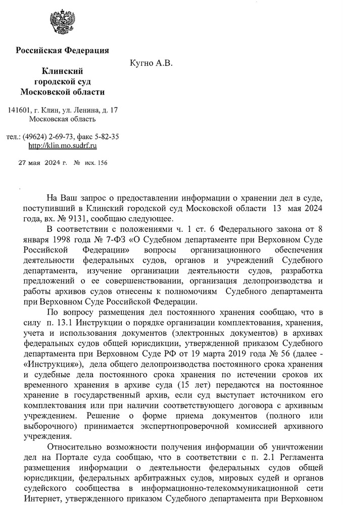 Российская Федерация Клинский городской суд Московской области 141601, г. Клин, ул. Ленина, д. 17 Московская область тел.: (49624) 2-69-73, факс: 5-82-35 http: // klin.mo.sudrf. ru 27 мая 2024 г. № 156 Кугно А.В. aleksey@kobzew. ru На Ваш запрос о предоставлении информации о хранении дел в суде, поступивший в Клинский городской суд Московской области 13 мая 2024 года, вх. № 9131, сообщаю следующее. В соответствии с положениями ч. 1 ст. 6 Федерального закона от 8 января 1998 года № 7-ФЗ «О Судебном департаменте при Верховном Суде Российской Федерации» вопросы организационного обеспечения деятельности федеральных судов, органов и учреждений Судебного департамента, изучение организации деятельности судов, разработка предложений о ее совершенствовании, организация делопроизводства и работы архивов судов отнесены к полномочиям Судебного департамента при Верховном Суде Российской Федерации. По вопросу размещения дел постоянного хранения сообщаю, что в силу п. 13.1 Инструкции о порядке организации комплектования, хранения, учета и использования документов (электронных документов) в архивах федеральных судов общей юрисдикции, утвержденной приказом Судебного департамента при Верховном Суде РФ от 19 марта 2019 года № 56 (далее - «Инструкция»), дела общего делопроизводства постоянного срока хранения и судебные дела постоянного срока хранения по истечении сроков их временного хранения в архиве суда (15 лет) передаются на постоянное хранение в государственный архив, если суд выступает источником его комплектования или при наличии соответствующего договора с архивным учреждением. Решение о форме приема документов (полного или выборочного) принимается экспертно-проверочной комиссией архивного учреждения. Относительно возможности получения информации об уничтожении дел на Портале суда сообщаю, что в соответствии с п. 2.1 Регламента размещения информации о деятельности федеральных судов общей юрисдикции, федеральных арбитражных судов, мировых судей и органов судейского сообщества в информационно-телекоммуникационной сети Интернет, утвержденного приказом Судебного департамента при Верховном