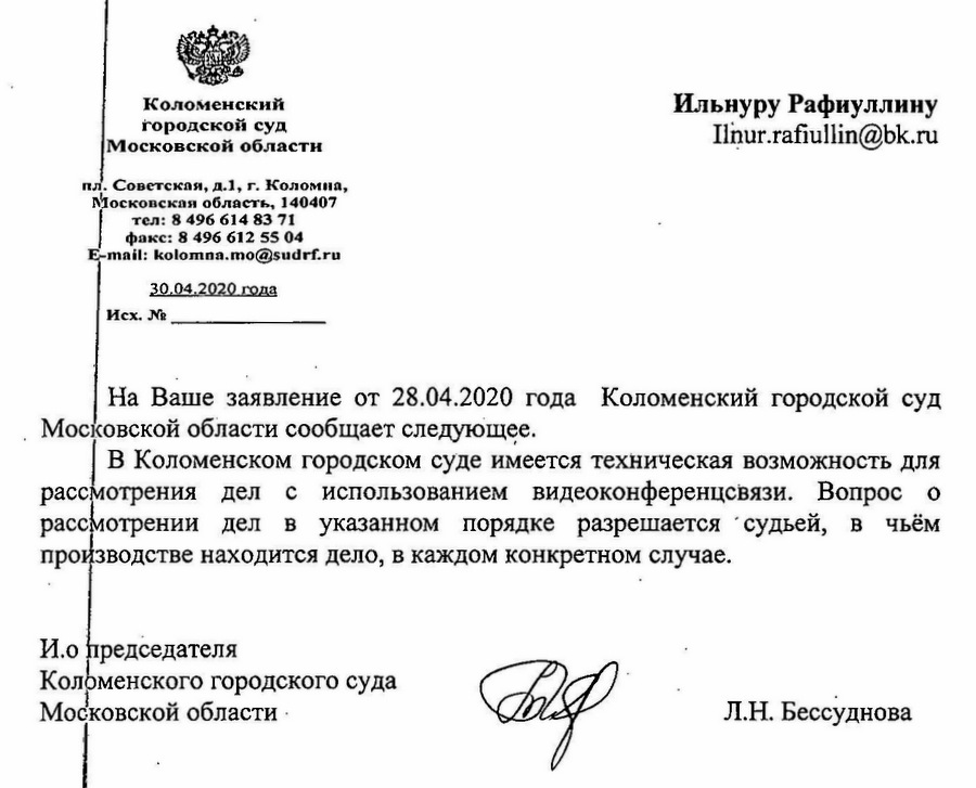 Коломенский городской суд Московской области пл. Советская, д.1, г. Коломна, Московская область, 140407 тел: 8 496 614 83 71 факс: 8 496 612 55 04 30.04.2020 года На Ваше заявление от 28.04.2020 года Коломенский городской суд ‚ Московской области сообщает следующее. В Коломенском городском суде имеется техническая возможность для рассмотрения дел с использованием видеоконференцевязи. Вопрос о рассмотрении дел в указанном порядке разрешается судьей, в чьём производстве находится дело, в каждом конкретном случае. И.о председателя Коломенского городского суда Московской области - Л.Н. Бессуднова