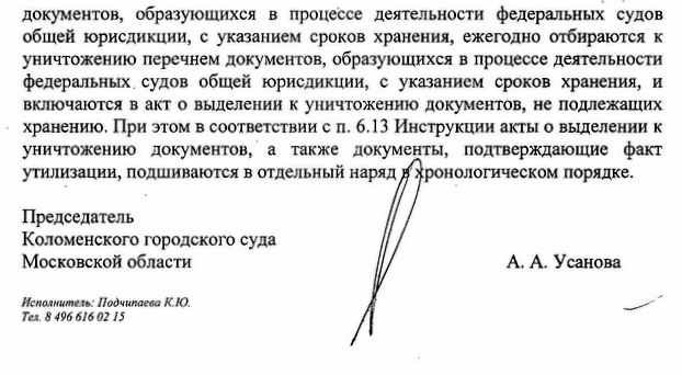 документов, образующихся в процессе деятельности федеральных судов общей юрисдикции, с указанием сроков хранения, ежегодно отбираются к уничтожению перечнем документов, образующихся в процессе деятельности федеральных судов общей юрисдикции, с указанием сроков хранения, и включаются в акт о выделении к уничтожению документов, не подлежащих хранению. При этом в соответствии с п. 6.13 Инструкции акты о выделении к уничтожению документов, а также документы, подтверждающие факт утилизации, подшиваются в отдельный наряд в хронологическом порядке. Председатель Коломенского городского суда Московской области Исполнитель: Подчипаева К.Ю. Тел. 8 496 616 02 15 А. А. Усанова