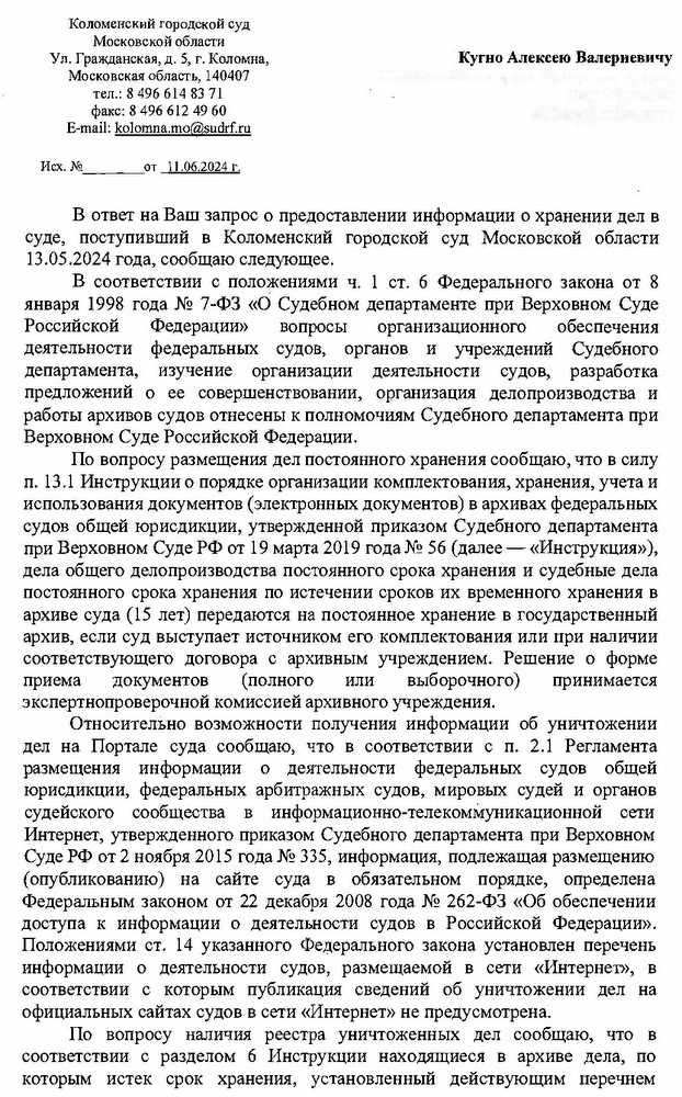 Коломенский городской суд Московской области Ул. Гражданская, д. 5, г. Коломна, Московская область, 140407 тел.: 8 496 614 83 71 факс: 8 496 612 49 60 E-mail: kolomna.mo@sudrf. ru Исх. № от 11.06.2024 г. Кугно Алексею Валериевичу aleksey@kobzew. ru В ответ на Ваш запрос о предоставлении информации о хранении дел в суде, поступивший в Коломенский городской суд Московской области 13.05.2024 года, сообщаю следующее. В соответствии с положениями ч. 1 ст. 6 Федерального закона от 8 января 1998 года № 7-ФЗ «О Судебном департаменте при Верховном Суде Российской Федерации» вопросы организационного обеспечения деятельности федеральных судов, органов и учреждений Судебного департамента, изучение организации деятельности судов, разработка предложений о ее совершенствовании, организация делопроизводства и работы архивов судов отнесены к полномочиям Судебного департамента при Верховном Суде Российской Федерации. По вопросу размещения дел постоянного хранения сообщаю, что в силу п. 13.1 Инструкции о порядке организации комплектования, хранения, учета и использования документов (электронных документов) в архивах федеральных судов общей юрисдикции, утвержденной приказом Судебного департамента при Верховном Суде РФ от 19 марта 2019 года № 56 (далее — «Инструкция»), дела общего делопроизводства постоянного срока хранения и судебные дела постоянного срока хранения по истечении сроков их временного хранения в архиве суда (15 лет) передаются на постоянное хранение в государственный архив, если суд выступает источником его комплектования или при наличии соответствующего договора с архивным учреждением. Решение о форме приема документов (полного или выборочного) принимается экспертнопроверочной комиссией архивного учреждения. Относительно возможности получения информации об уничтожении дел на Портале суда сообщаю, что в соответствии с п. 2.1 Регламента размещения информации о деятельности федеральных судов общей юрисдикции, федеральных арбитражных судов, мировых судей и органов судейского сообщества в информационно-телекоммуникационной сети Интернет, утвержденного приказом Судебного департамента при Верховном Суде РФ от 2 ноября 2015 года № 335, информация, подлежащая размещению (опубликованию) на сайте суда в обязательном порядке, определена Федеральным законом от 22 декабря 2008 года № 262-ФЗ «Об обеспечении доступа к информации о деятельности судов в Российской Федерации». Положениями ст. 14 указанного Федерального закона установлен перечень информации о деятельности судов, размещаемой в сети «Интернет», в соответствии с которым публикация сведений об уничтожении дел на официальных сайтах судов в сети «Интернет» не предусмотрена. По вопросу наличия реестра уничтоженных дел сообщаю, что в соответствии с разделом 6 Инструкции находящиеся в архиве дела, по которым истек срок хранения, установленный действующим перечнем