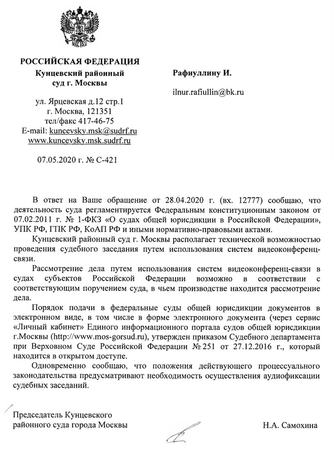 РОССИЙСКАЯ ФЕДЕРАЦИЯ Кунцевский районный суд г. Москвы ул. Ярцевская д.12 стр.1 г. Москва, 121351 тел/факс 417-46-75 07.05.2020 г. В ответ на Ваше обращение от 28.04.2020 г. (вх. 12777) сообщаю, что деятельность суда регламентируется Федеральным конституционным законом от 07.02.2011 г. № 1-ФКЗ «О судах общей юрисдикции в Российской Федерации», УПК РФ, ГПК РФ, КоАП РФ и иными нормативно-правовыми актами. Кунцевский районный суд г. Москвы располагает технической возможностью проведения судебного заседания путем использования систем видеоконференц- связи. Рассмотрение дела путем использования систем видеоконференц-связи в судах субъектов Российской Федерации возможно в соответствии с соответствующим поручением суда, в чьем производстве находится рассмотрение дела. Порядок подачи в федеральные суды общей юрисдикции документов в электронном виде, в том числе в форме электронного документа (через сервис «Личный кабинет» Единого информационного портала судов общей юрисдикции г.Москвы, утвержден приказом Судебного департамента при Верховном Суде Российской Федерации №251 от 27.12.2016 г., который находится в открытом доступе. Одновременно сообщаю, что положения действующего процессуального законодательства предусматривают необходимость осуществления аудиофиксации судебных заседаний. Председатель Кунцевского районного суда города Москвы  Н.А. Самохина