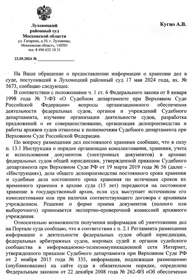 Луховицкий районный суд Московской области . ул. Гагарина, д.IО, г. ЛУХОВИЦЫ, Московская область, 140501 тел: 8 496 632 1О31 22.05.2024 На Ваше обращее о предоставлении информации о хранении дел в суде, поступивший в Луховицкий районный суд 17 мая 2024 года, вх. И2 5673, сообщаю следующее. В соответствии с положениями ч. 1 СТ. 6 Федерального закона от 8 января 1998 года И2 7-ФЗ «О Судебном департаменте. при Верховном Суде Российской Федерации» вопросы организационного' обеспечения деятельности федеральных судов, органов и учреждений Судебного департамента, изучение организации деятельности судов, разработка предложений о ее совершенствовании, организация делопроизводства и работы архивов судов отнесены к полномочиям Судебного департамента при Верховном Суде Российской Федерации.По вопросу размещения дел постоянного хранения сообщаю, что в силу П. 13.1 Инструкции о порядке организации комплектования, хранения, учета и использования документов (электронных документов) в архивах федеральных судов' общей юрисдикции, утвержденной приказом Судебного департамента при Верховном Суде РФ от 19 марта 2019 года И2 56 (далее - «Инструкция»), дела общего делопроизводства постоянного срока хранения и судебные дела постоянного срока хранения по истечении сроков их временного хранения в архиве суда (15 лет) передаются на постоянное хранение в государственный архив, если суд выступает источником его комплектования или при наличии соответствующего договора с архивным учреждением. Решение о форме приема документов (полного или выборочного) принимается экспертно-проверочной комиссией архивного учреждения. Относительно возможности получения информации об уничтожении дел на Портале суда сообщаю, что в соответствии с п. 2.1 Регламента размещения информации о деятельности федеральных судов общей юрисдикции, федеральных арбитражных судов, мировых судей и органов судейского сообщества в информационно-телекоммуникационной сети Интернет, утвержденного приказом Судебного департамента при Верховном Суде РФ от 2 ноября 2015 года И2 335, информация, подлежащая размещению (опубликованию) на сайте суда в обязательном порядке, определена Федеральным законом от 22 декабря 2008 года И2 262-ФЗ «Об обеспечении