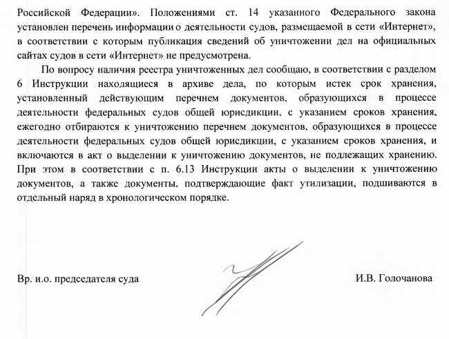 Российской Федерации». Положениями ст. 14 указанного Федерального закона установлен перечень информации о деятельности судов, размещаемой в сети «Интернет», в соответствии с которым публикация сведений об уничтожении дел на официальных сайтах судов в сети «Интернет» не предусмотрена. По вопросу наличия реестра уничтоженных дел сообщаю, в соответствии с разделом 6 Инструкции находящиеся в архиве дела, по которым истек срок хранения, установленный действующим перечнем документов, образующихся в процессе деятельности федеральных судов общей юрисдикции, с указанием сроков хранения, ежегодно отбираются к уничтожению перечнем документов, образующихся в процессе деятельности федеральных судов общей юрисдикции, с указанием сроков хранения, и включаются в акт о выделении к уничтожению документов, не подлежащих хранению. При этом в соответствии с п. 6.13 Инструкции акты о выделении к уничтожению документов, а также документы, подтверждающие факт утилизации, подшиваются в отдельный наряд в хронологическом порядке. Вр. и.о. председателя суда И.В. Голочанова Исп.: Митякина А.В. 8-498-642- 99-84